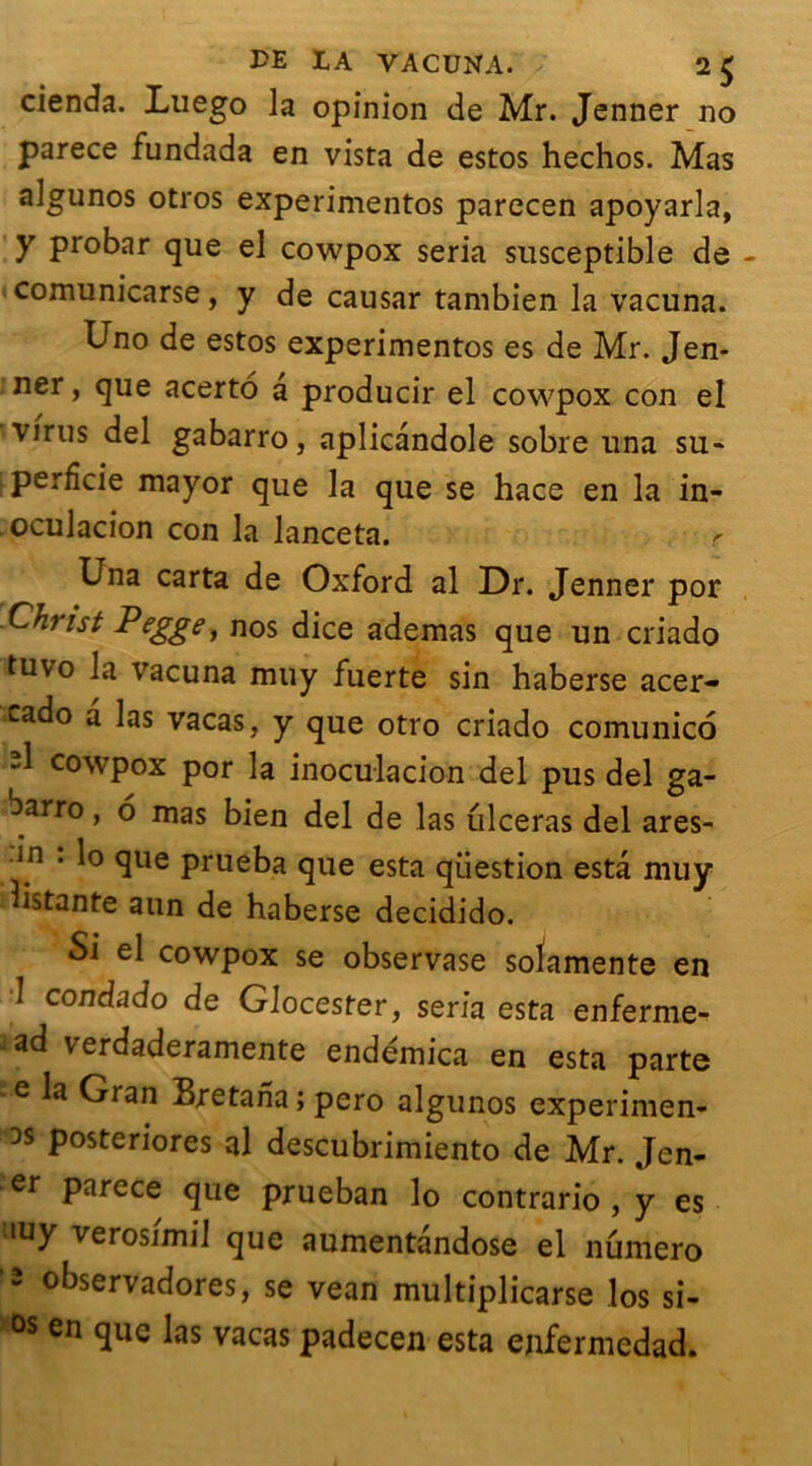 cienda. Luego la opinion de Mr. Jenner no parece fundada en vista de estos hechos. Mas algunos otros experimentos parecen apoyarla, y probar que el cowpox séria susceptible de comunicarse, y de causar tambien la vacuna. Uno de estos experimentos es de Mr. Jen- ner , que acerto a producir el cowpox con el virus del gabarro, aplicandole sobre una su- perfide mayor que la que se hace en la in- oculacion con la lanceta. r Una carta de Oxford al Dr. Jenner por Christ Pegge, nos dice ademas que un criado tuvo la vacuna muy fuerte sin haberse acer- cado a las vacas, y que otro criado comunico d cowpox por la inoculacion del pus del ga- barro, 6 mas bien del de las iilceras del ares- in . lo que prueba que esta question esta muy distante aun de haberse decidido. Si el cowpox se observase solamente en 1 condado de Glocester, séria esta enferme-* iad verdaderamente endémica en esta parte e la Gran Bretana ; pero algunos experimen- DS posteriores al descubrimiento de Mr. Jen- er parece que prueban lo contrario , y es iuy verosimil que aumentandose el numéro 2 °t>servadores, se vean multiplicarse los si- os en que las vacas padecen esta enfermedad.