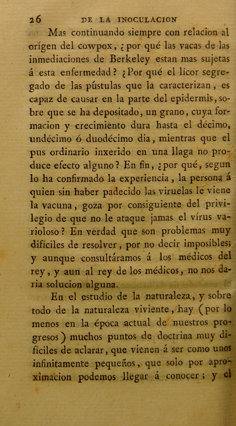 Mas continuando siempre con relacion al origen del cowpox, i por que las vacas de las inmediaciones de Berkeley estan mas su jetas â esta enfermedad ? \ Por qué el licor segre- gado de las pustulas que la caracterizan , es capaz de causar en la parte del epidermis, so- bre que se ha depositado, un grano, cuya for- madon y crecimiento dura hasta el décimo, undédmo 6 duodécimo dia, mientras que el pus ordinario inxerido en una llaga no pro- duce efecto alguno ? En fin, <por qué, segun lo ha confirmado la experiencia , la persona a quien sin haber padecido las viruelas le viene la vacuna, goza por consiguiente del privi- legio de que no le ataque jamas el virus va- rioloso ? En verdad que son problemas muy dificiles de resolver, por no decir imposibles; y aunque consultâramos â los médicos del rey, y aun al rey de los médicos, no nos da- ria solucion alguna. En el estudio de la naturaleza, y sobre todo de la naturaleza viviente, hay ( por lo menos en la época actual de nuestros pro- gresos) muchos puntos de doctrina muy di- ficiles de aclarar, que vienen a ser como unos infinitamente pequenos, que solo por apro- xîmacion podemos llegar a conocer ; y el