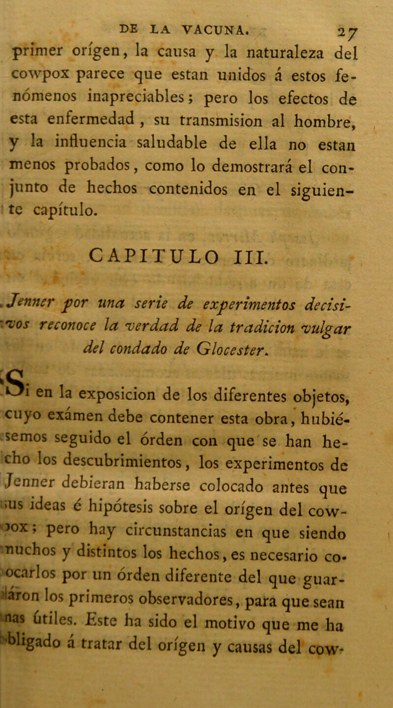 primer origen, la causa y la naturaleza del cowpox parece que estan unidos a estos fe- nomenos inapreciables ; pero los efectos de esta enfermedad , su transmision al hombre, y la influencia saludable de ella no estan menos probados, como lo demostrarâ el con- junto de hechos contenidos en el siguien- te capitulo. CAPITULO III. » Jenner por una sérié de experimentos decisi- '*10 s re conoce la ver du d de la tradicion vulgar del condado de Glocester. ;c. , en la exposicion de los diferentes objetos, cuyo examen debe contener esta obra, hubié- semos seguido el orden con que se han he- cho los descubrimientos, los experimentos de Jenner debieran haberse colocado antes que ius ideas é hipotesis sobre el origen del cow- ^ox; pero hay circunstancias en que siendo nuchos y distintos los hechos,es necesario co- ocarlos por un orden diferente del que guar- iaron los primeros observadores, para que sean nas utiles. Este ha sido el motivo que me ha 'bligado a tratar del origen y causas del cow-