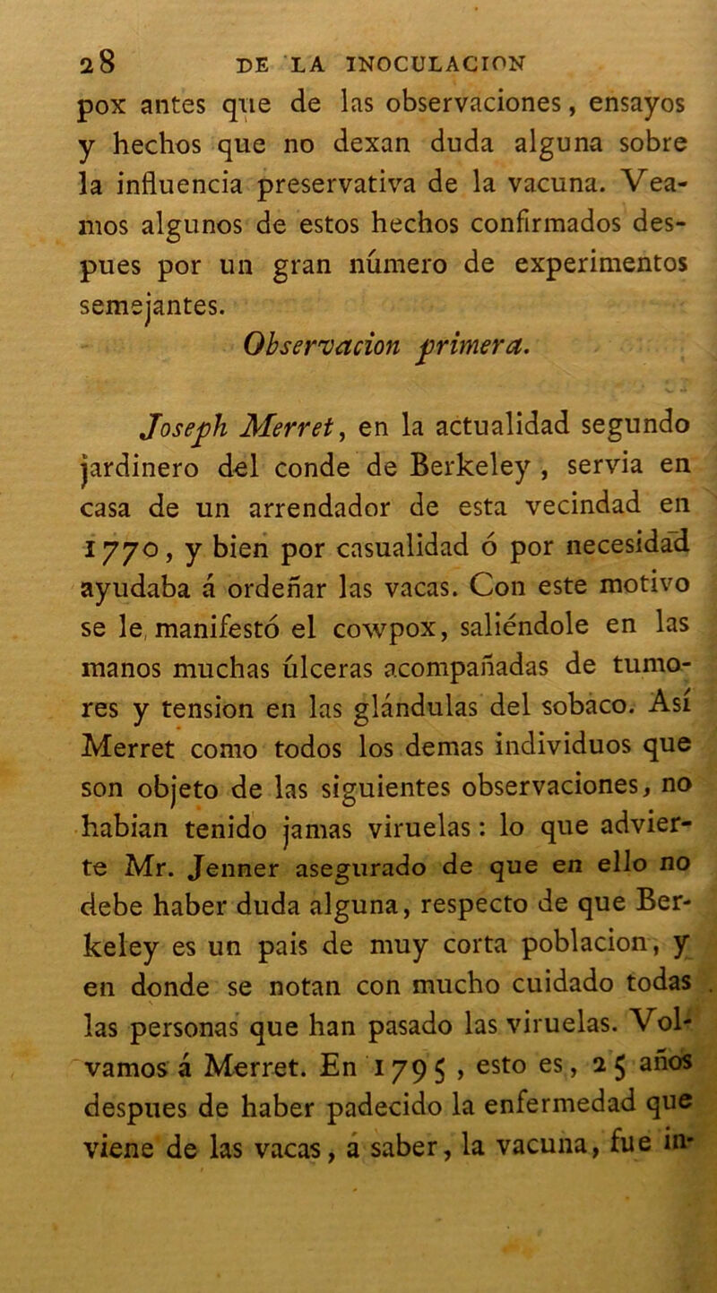pox antes que de las observaciones, ensayos y hechos que no dexan duda alguna sobre la influencia preservativa de la vacuna. Vea- mos algunos de estos hechos confirmados des- pues por un gran numéro de experimentos semejantes. Observation primera. Joseph Merret, en la actualidad segundo jardinero del conde de Berkeley , servia en casa de un arrendador de esta vecindad en 1770, y bien por casualidad 6 por necesidad ayudaba a ordenar las vacas. Con este motivo se le, manifesté el cowpox, saliéndole en las manos muchas ulcéras acompahadas de turno- res y tension en las glândulas del sobaco. Asi Merret como todos los demas individuos que son objeto de las siguientes observaciones, no habian tenido jamas viruelas : lo que advier- te Mr. Jenner asegurado de que en ello no debe haber duda alguna, respecto de que Ber- keley es un pais de muy corta poblacion, y en donde se notan con mucho cuidado todas las personas que han pasado las viruelas. Vol- vamos a Merret. En 179 5 > esto es, 2 5 a^oS despues de haber padecido la enfermedad que viene de las vacas, a saber, la vacuna, fue in-