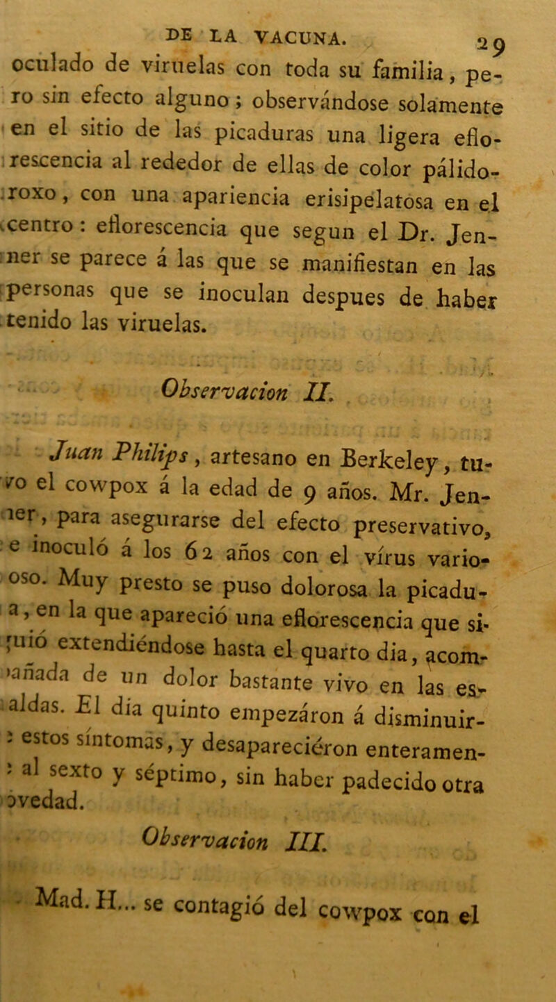 oculado de viruelas con toda su familia, pe- ro sin electo alguno ; observandose sola'mente en el sitio de las picaduras una ligera efio- rescencia al rededor de ellas de color palido- r°xo, con una apariencia erisipelatosa en el .centro : eilorescencia que segun el Dr. Jen- :11er se parece à las que se mani fies tan en las personas que se inoculan despues de haber tenido las viruelas. • • '>• Observation IL Juan Philips, artesano en Berkeley, tu? vo el cowpox a la edad de 9 anos. Mr. Jen- ier» para asegurarse del efecto preservativo, e inoculo a los 62 anos con el virus vario- oso. Muy presto se puso dolorosa la picadu- a, en la que aparecio una eflorescencia que si* 'mo extendiéndose hasta el quarto dia, acom- •anada de un dolor bastante vivo en las es- aidas. El dia quinto enipezaron â disminuir- - estos sintoirius, y desapareciéron enteramen- ' a sexto y séptimo, sin haber padecidootra ovedad. Observation III. Mad. Iî... se contagio del cowpox con el