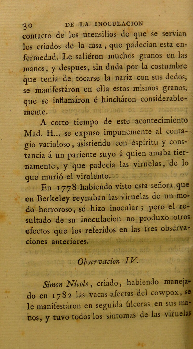 contacta de los utensilios de que se servian los criados de la casa , que padecian esta en- fermedad. Le saliéron muchos granos en las manos, y despues, sin duda por la costumbre que ténia de tocarse la nariz con sus dedos, se manifestâron en ella estos mismos granos, que se inflamâron é hinchâron considerable- mente. A corto tiempo de este acontecimiento Mad. H... se expuso impunemente al conta- gîo varioloso, asistiendo con espiritu y cons- tancia â un pariente suyo â quien amaba tier- namente, y que padecia las viruelas, de lo que murio el virolento. En 1778 habiendo visto esta senora que en Berkeley reynaban las viruelas de un mo- do horroroso, se hizo inocular ; pero el re- sultado de su inoculacion no produxo otros efectos que los referidos en las très observa- ciones anteriores. Observation IV. Simon Niçois, criado, habiendo maneja- do en 1782 las vacas afectas del cowpox, se le manifestaron en seguida ulcéras en sus ma| nos, y tuvo todos los smtomas de las viruelas
