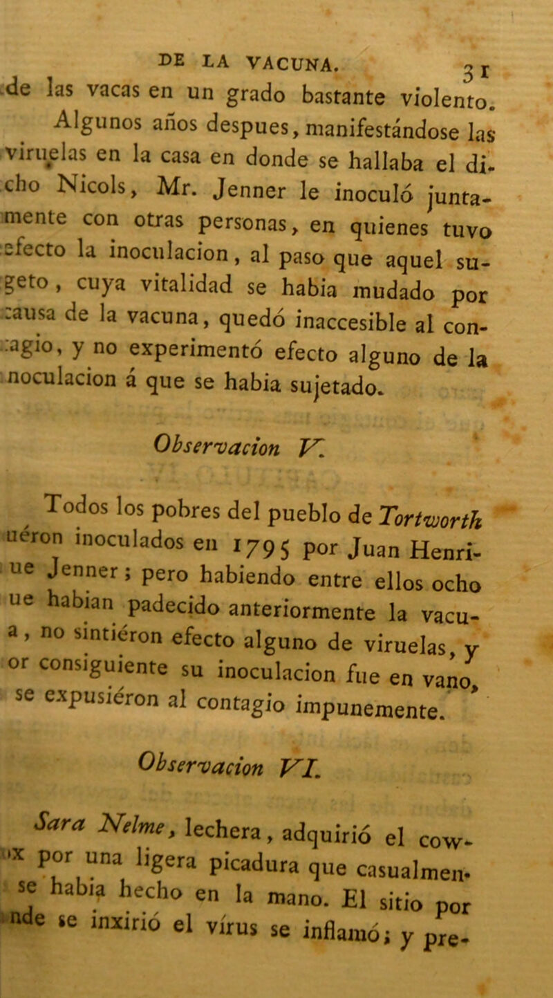 «le las vacas en un grado bastante violento. Algunos aiios despues, manifestandose las viruelas en la casa en donde se hallaba el di- cho Niçois, Mr. Jenner le inoculo junta- mente con orras personas, en quienes tuvo electo la inoculacion, al paso que aquel su- geto, cuya vitalidad se habia mudado por causa de la vacuna, quedo inaccesible al con- ■agio, y no experimento efecto alguno de la noculacion a que se habia sujetado. Observation V. Todos los pobres del pueblo de Tortviorth uéron inoculados en 1795 Pot Juan Henri- ue Jenner ; pero habiendo entre ellos ocho ne habian padecido anteriormente la vacu- a, no sintiéron efecto alguno de viruelas y or consiguiente su inoculacion fue en vano se expusiéron al contagio impunemente. Observation Pi Sara Nelme, lechera, adquirio el cow- >«x pot una ligera picadura que casualmen- se habia hecho en la mano. El sitio por de te lnxir‘ô el virus se inflamoj y pre.