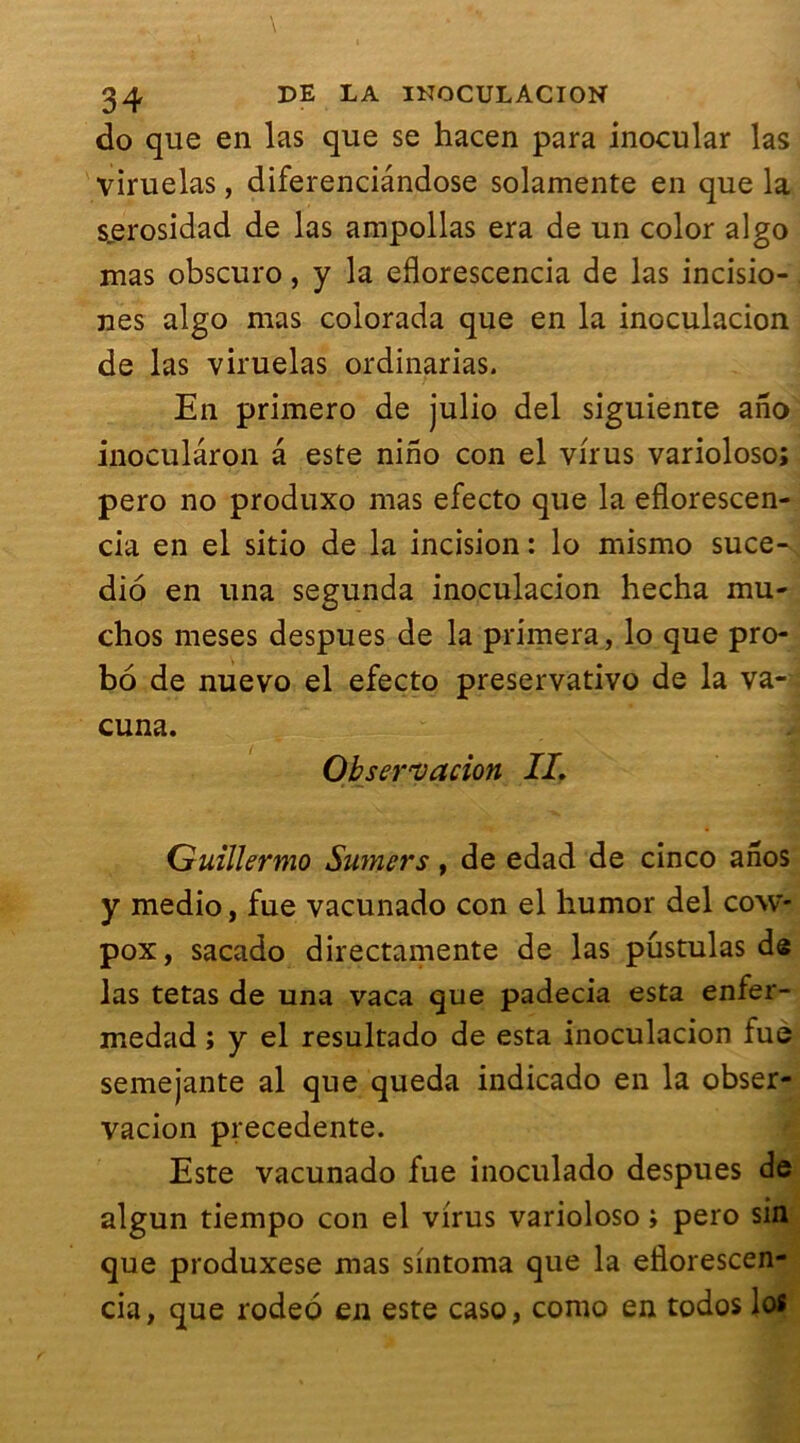 do que en las que se hacen para inocular las viruelas, diferenciândose solamente en que la s^erosidad de las ampollas era de un color algo mas obscuro, y la eflorescencia de las incisio- nes algo mas coiorada que en la inoculacion de las viruelas ordinarias. En primero de julio del siguiente ano inoculâron a este nino con el virus varioloso; pero no produxo mas efecto que la eflorescen- cia en el sitio de la incision : lo mismo suce- dio en una segunda inoculacion hecha mu- chos meses despues de la primera, lo que pro- bo de nuevo el efecto preservativo de la va- cuna. Observation IL Guillermo Sumers, de edad de cinco anos y medio, fue vacunado con el liumor del cow- pox, sacado directamente de las pûstulas de las tetas de una vaca que padecia esta enfer- medad ; y el resultado de esta inoculacion fue semejante al que queda indicado en la obser- vacion precedente. Este vacunado fue inoculado despues de algun tiempo con el virus varioloso ; pero sin que produxese mas sintoma que la eflorescen- cia, que rodeo en este caso, como en todos los
