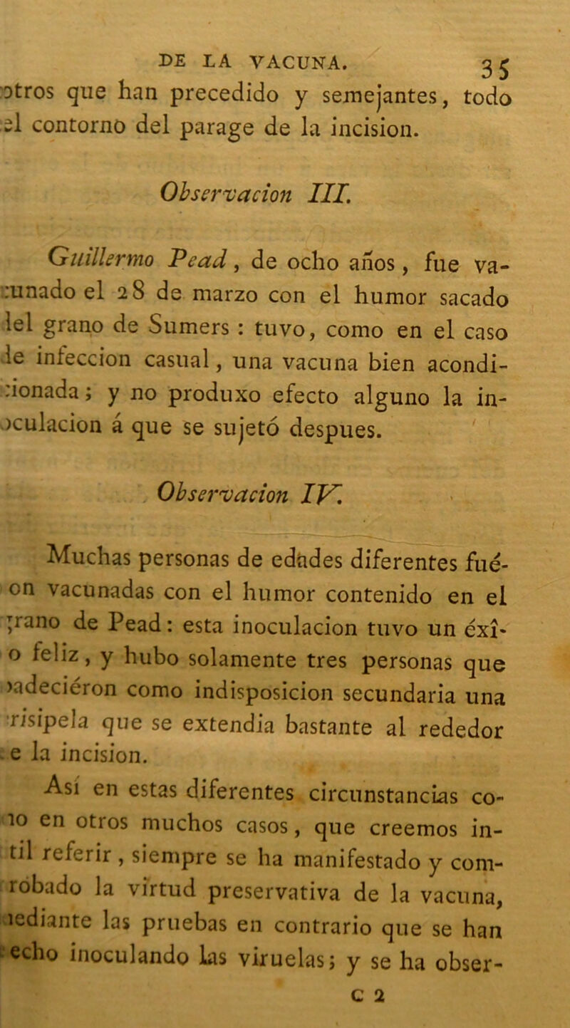 Dtros que han precedido y semejantes, todo -1 contorno del parage de la incision. Observation III. Guillermo Pead, de oclio ahos, fue va- :unado el 28 de marzo con el humor sacado tel grano de Sumers : tuvo, como en el caso le inieccion casual, una vacuna bien acondi- :ionada ; y no produxo efecto alguno la in- >culacion a que se sujeto despues. Observation IV. Muchas personas de edades diferentes fué- cn vacunadas con el humor contenido en el pano de Pead: esta inoculacion tuvo un éxî- o leliz, y hubo solamente très personas que >adeciéron como indisposicion secundaria una risipela que se extendia bastante al rededor e la incision. Asi en estas diferentes circunstancias co~ îo en otros muchos casos, que creemos in- til referir , siempre se ha manifestado y com- robado la virtud preservativa de la vacuna, «ediante las pruebas en contrario que se han écho inoculando ks viruelas; y se ha obser- c 2