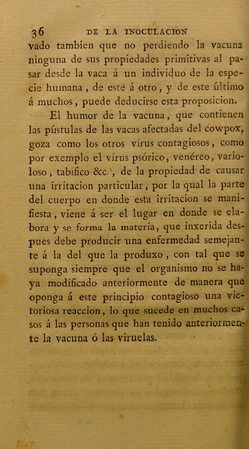 Vado tambien que no perdiendo la vacuna ninguna de sus propiedades primitivas al pa- sar desde la vaca a un individuo de la espe- cie humana , de este a otro, y de este ultimo â muchos, puede deducirse esta proposicion. El humor de la vacuna, que contienen las pustulas de las vacas afectadas del cowpox, goza como los otros virus contagiosos, como por exemplo el virus psorico, venéreo, vario- loso, tabifico &c.x, de la propiedad de causar una irritacion particular, por la quai la parte del cuerpo en donde esta irritacion se mani- fiesta, viene â ser el lugar en donde se éla- bora y se forma la materia, que inxerida des- pues debe producir una enfermedad semejan- te â la del que la produxo , con tal que se suponga siempre que el organismo no se ha- ya modificado anteriormente de manera que oponga a este principio contagioso una vic- toriosa reaccion, lo que sucede en muchos ca- sos â las personas que han tenido anteriormea»