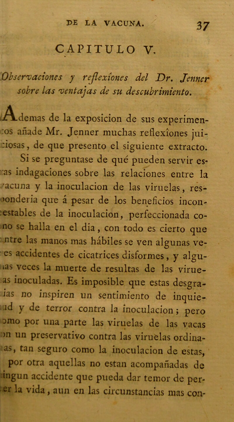 CAPITULO V. Obser'vaciones y rejïexîones del Dr. Jenner sobre las 'ventajas de su descubrimiento. üA.demas de la exposicion de sus experimen- :°s anade Mr. Jenner muchas reflexîones jui- :iosas, de que presento el siguiente extracto. Si se preguntase de qué pueden servir es- as indagaciones sobre las relaciones entre la 'acuna y la inoculacion de las viruelas, res- >onderia que â pesar de los beneficios incon- astables de la inoculacion, perfeccionada co- no se halla en el dia, con todo es cierto que ntre las manos mas habiles se ven algunas ve- es accidentes de cicatrices disformes, y algu- es veces la muerte de resultas de las virue- as inoculadas. Es imposible que estas desgra- ias no inspiren un sentimiento de inquie- id y de terror contra la inoculacion ; pero Dtno por una parte las viruelas de las vacas >n un preservativo contra las viruelas ordina- as, tan seguro como la inoculacion de estas, por otra aquellas no estan acompanadas de ingun accidente que pueda dar temor de per- er la vida, aun en las circunstancias mas con-