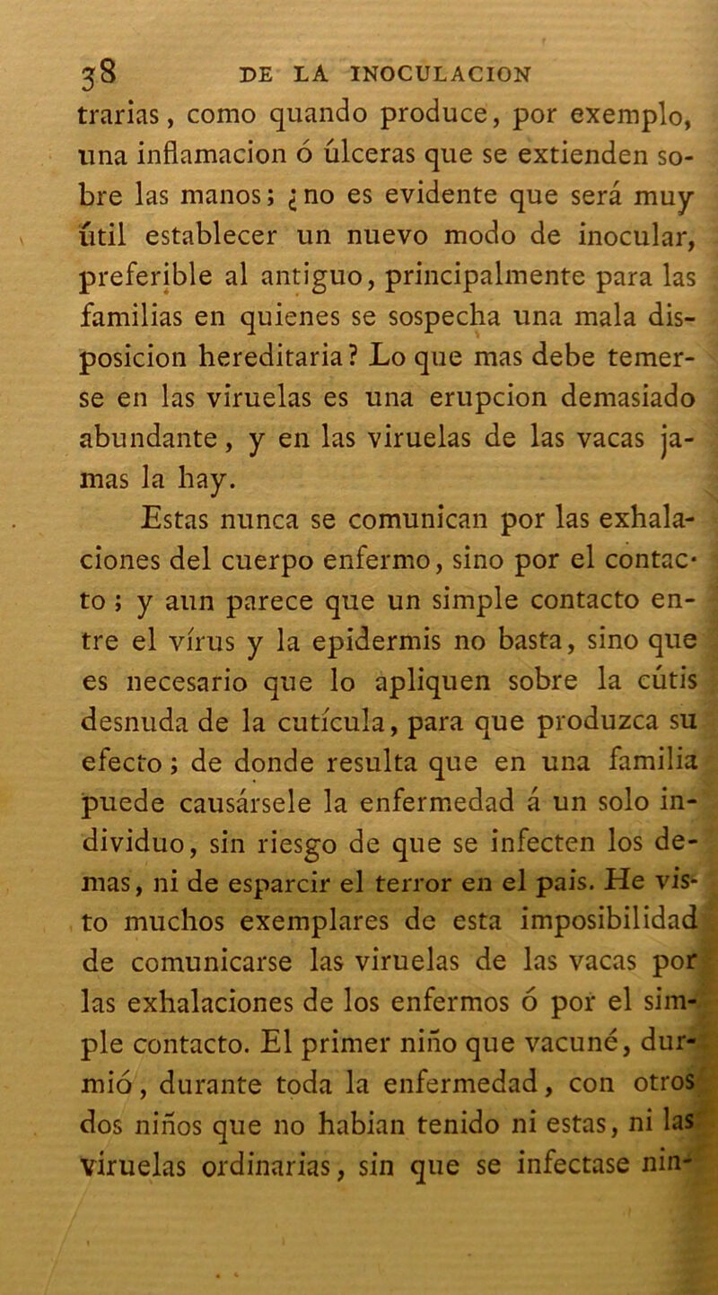 trarias, como quando produce, por exemplo, una infiamacion 6 ûlceras que se extienden so- bre las manos; ^no es évidente que sera muy util establecer un nuevo modo de inocular, preferible al antiguo, principalmente para las familias en quienes se sospecha una mala dis- posicion hereditaria? Lo que mas debe temer- se en las viruelas es una erupcion demasiado abundante, y en las viruelas de las vacas ja- mas la hay. Estas nunca se comunican por las exhala- ciones del cuerpo enfermo, sino por el contac- ta ; y aun parece que un simple contacta en- tre el virus y la epidermis no basta, sino que es necesario que lo apliquen sobre la cutis desnuda de la cuti'cula, para que produzca su efecto ; de donde résulta que en una familia puede causârsele la enfermedad a un solo in- dividuo, sin riesgo de que se infecten los de- mas, ni de esparcir el terror en el pais. He vis- ta muchos exemplares de esta imposibilidad de comunicarse las viruelas de las vacas por las exhalaciones de los enfermos 6 por el sim- ple contacta. El primer niiio que vacuné, dur- mio, durante toda la enfermedad, con otros dos nirïos que no habian tenido ni estas, ni las viruelas ordinarias, sin que se infectase nin-