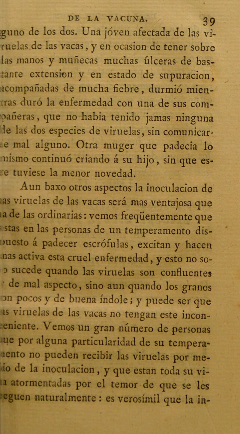 guno de los dos. Una joven afectada de las vi- mêlas de las vacas, y en ocasion de tener sobre las manos y munecas muchas ulcéras de bas- ante extension y en estado de supuracion, icompanadas de mucha fîebre, durmio mien- :ras duro la enfermedad con una de sus com- pileras , que no habia tenido jamas ninguna 3e las dos especies de viruelas, sin comunicar- e mal alguno. Otra muger que padecia lo nismo continué criando a su hijo, sin que es- .:e tuviese la menor novedad. Aun baxo otros aspectos la inoculacion de .as viruelas de las vacas sera mas ventajosa que :a de las ordinarias : vemos freqiientemente que : stas en las personas de un temperamento dis- >uesto a padecer escrofulas, excitan y hacen nas activa esta cruel enfermedad, y esto no so- d sucede quando las viruelas son confluentes de mal aspecto, sino aun quando los granos m pocos y de buena fndole ; y puede ser que is viruelas de las vacas no tengan este incon- . eniente. \ emos un gran numéro de personas ue por alguna particularidad de su tempera- lento no pueden recibir las viruelas por me- io de la inoculacion , y que estan toda su vi- i atormentadas por el temor de que se les eguen naturalmente : es verosimil que la in-
