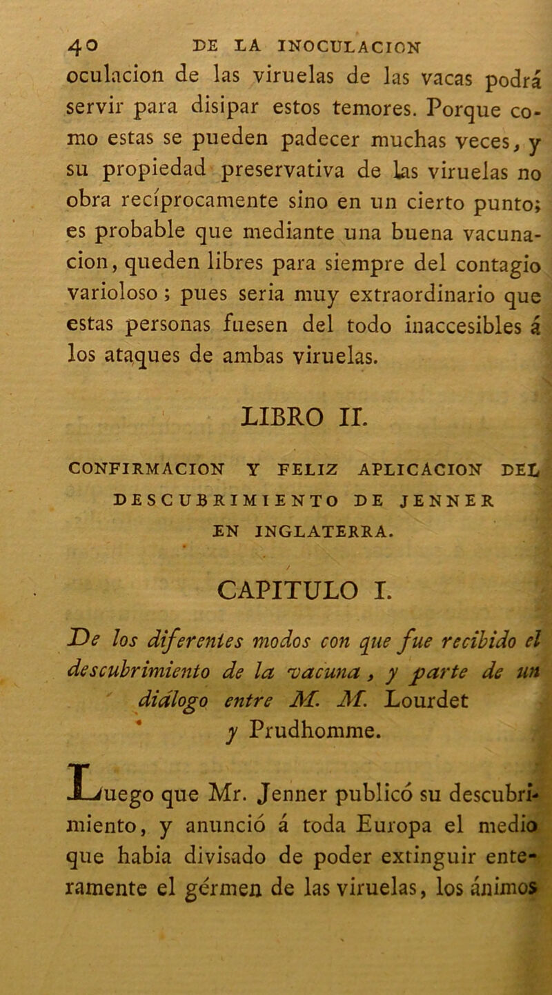 oculacion de las viruelas de las vacas podra servir para disipar estos temores. Porque co- mo estas se pueden padecer muchas veces, y su propiedad preservativa de las viruelas no obra reciprocamente sino en un cierto punto; es probable que mediante una buena vacuna- cion, queden libres para siempre del contagio varioloso ; pues séria muy extraordinario que estas personas fuesen del todo inaccesibles a los ataques de ambas viruelas. LIBRO IL CONFI RM ACION Y FELIZ APLICACION DEL DESCUBRIMIENTO DE JENNER EN INGLATERRA. CAPITULO I. j De los diferenies modos con que fue recibido el descubrimiento de la 'vacuna, y ■parte de un didlogo entre M. AT. Lourdet y Prudhomme. liuego que Mr. Jenner publico su descubri- niiento, y anuncio à toda Europa el medio que habia divisado de poder extinguir ente- ramente el gérmen de las viruelas, los anintos