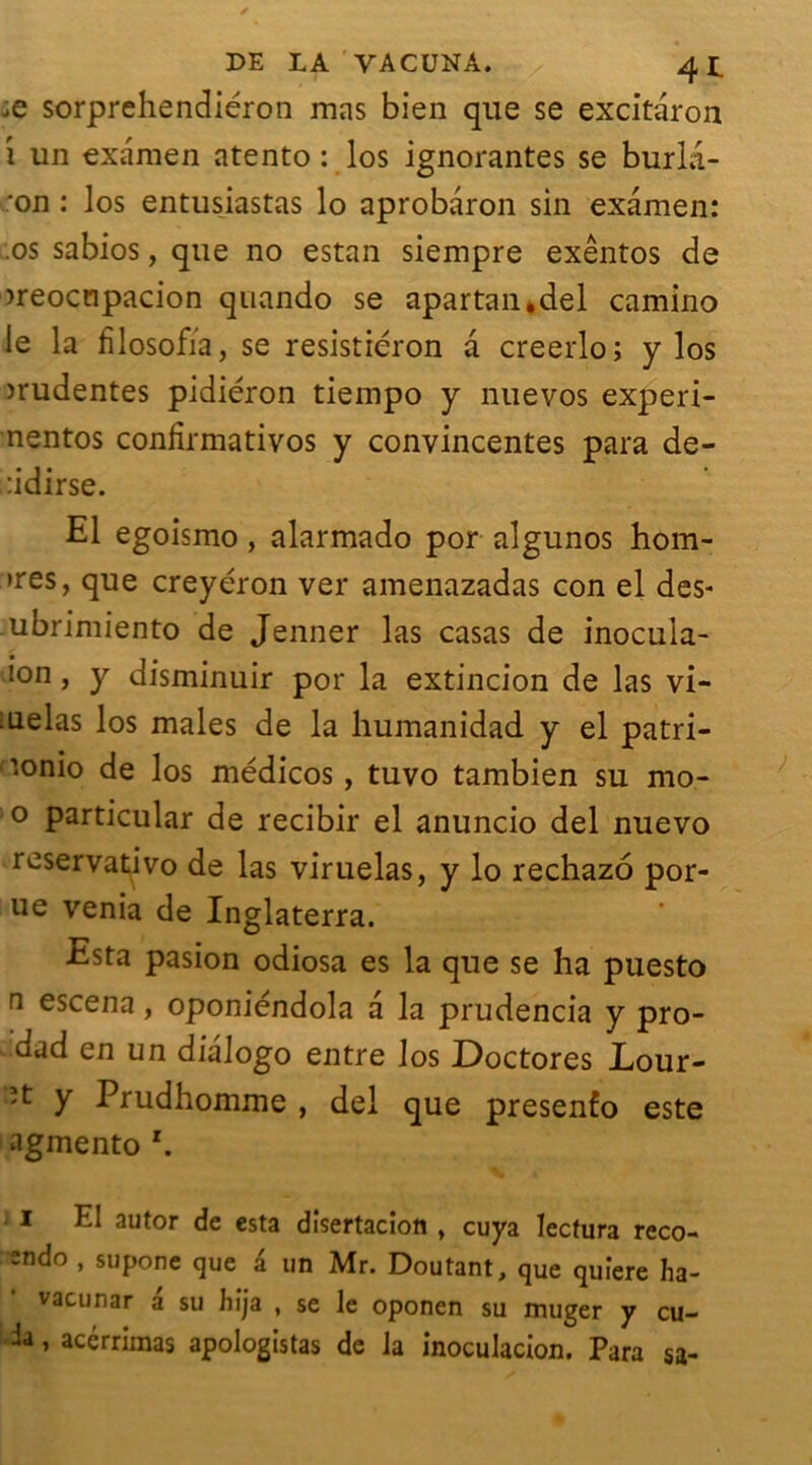 je sorprehendiéron mas bien que se excitaron 1 un examen atento : los ignorantes se burla- :on : los entusiastas lo aprobaron sin examen: .os sabios, que no estan siempre exêntos de >reocnpacion quando se apartan*del camino le la fïlosofïa, se resistiéron a creerlo ; y los mudentes pidiéron tiempo y nue vos experi- nentos confirmativos y convincentes para de- :idirse. El egoismo, alarmado por algunos hom- >res, que creyéron ver amenazadas con el des- ubrimiento de Jenner las casas de inocula- i°n, y disminuir por la extincion de las vi- iuelas los males de la humanidad y el patri- ’.onio de los médicos, tuvo tambien su mo- ° particular de recibir el anuncio del nuevo reservativo de las viruelas, y lo rechazo por- ue venia de Inglaterra. Esta pasion odiosa es la que se ha puesto a escena, oponiéndola a la prudencia y pro- dad en un dialogo entre los Doctores Lour- ît y Prudhomme , del que presenfo este agmento I El autor de esta disertaciott , cuya Iectura reco- =ndo , supone que a un Mr. Doutant, que quiere ha- vacunar a su hija , se le oponen su muger y cu- h, acérrimas apologistas de la inoculacion. Para sa-
