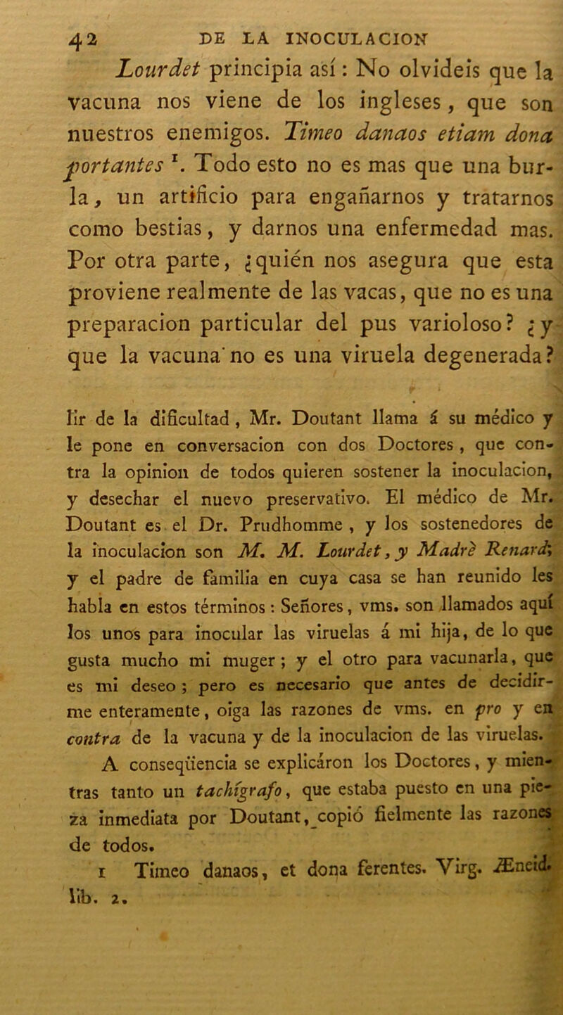 Lourdet principia asf : No olvideis que la vacuna nos viene de los ingleses, que son nuestros enemigos. Timeo danaos etiain dona portantes *. Todo esto no es mas que una hur- la, un artifîcio para enganarnos y tratarnos como bestias, y darnos una enfermedad mas. Por otra parte, <;quién nos asegura que esta proviene realmente de las vacas, que no es una preparacion particular del pus varioloso? iy- que la vacuna'no es una viruela degenerada? lir de la difîcultad , Mr. Doutant llama î su médico y le pone en conversacion con dos Doctores, que con- tra la opinion de todos quieren sostener la inoculacion, y desechar el nuevo preservativo. El médico de Mr. Doutant es el Dr. Prudhomme , y los sostenedores de la inoculacion son M. M. Lourdet, y Madré Renard; y el padre de familia en cuya casa se han reunido les habla en estos términos : Senores, vins, son llamados aquî los unos para inocular las viruelas a mi hija, de lo que gusta mucho mi muger ; y el otro para vacunarla, que es mi deseo ; pero es necesario que antes de decidir- me enteramente, oiga las razones de vms. en pro y en contra de la vacuna y de la inoculacion de las viruelas. A conseqiiencia se explicâron los Doctores, y mien- tras tanto un tachigrafo, que estaba puesto en una pie- za inmediata por Doutant, copiô fielmente las razones de todos. i Tiineo danaos, et dona ferentes. Virg. Æneid. lib. 2.