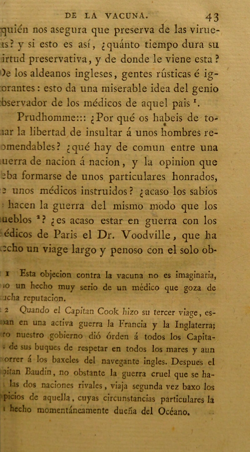 quién nos asegura que préserva de las virue- is? y si esto es asi, ^quânto tiempo dura su irtud preservativa, y de donde le viene esta ? )e los aldeanos ingleses, gentes rusticas é ig- orantes : esto da una misérable idea del genio bservador de los médicos de aquel pais *. Prudhomme::: ^Por qué os habeis de to- îar la libertad de insultar a unos hombres re- omendables? iqué hay de comun entre una uerra de nacion a nacion, y la opinion que 2ba formarse de unos particulares honrados, 2 unos médicos instruidos? ^acaso los sabios hacen la guerra del mismo modo que los ueblos 1 2? ^es acaso estar en guerra con los édicos de Paris el Dr. Voodville, que ha :cho un viage largo y penoso con el solo ob- 1 Esta objecion contra la vacuna no es imaginaria, «O un hecho muy serio de un médico que goza de jcha reputacion. 2 Quando el Capitan Cook hizo su tercer viage, es- )an en una activa guerra la Francia y la Inglaterra; ro nuestro gobierno diô orden a todos los Capita- 1 de sus buques de respetar en todos los mares y aun orrer a los baxeles del navegante ingles. Despues el oitan Baudin, no obstante la guerra cruel que se ha- las dos naciones rivales, viaj3 segunda vez baxo los picios de aquella, cuyas circunstancias particulares la 1 hecho momentaneamente duefia del Océano.