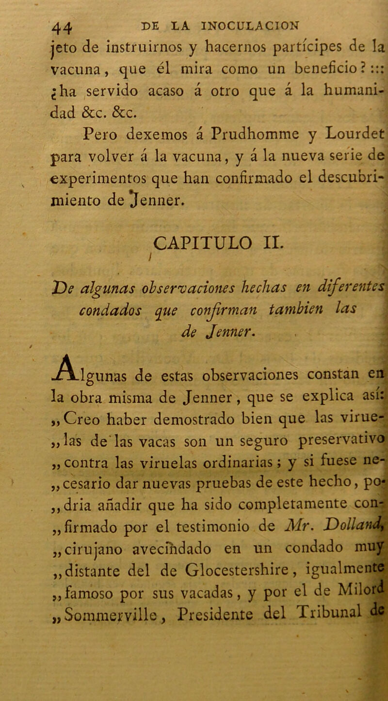 jeto de instruirnos y hacernos participes de la vacuna, que él mira como un bénéficie» ? ::: ^ha servido acaso â otro que a la humani- dad &c. &c. Pero dexemos â Prudhomme y Lourdet para volver â la vacuna, y â la nueva sérié de expérimentes que han confirmado el descubri- niiento de 'Jenner. CAPITULO IL i De algunas observaciones hechas en diferentes condados que conjîrman tambien las de Jenner. .Â-lgunas de estas observaciones constan en la obra misma de Jenner, que se explica asi: „Creo haber demostrado bien que las virue- „las de las vacas son un seguro preservativo „ contra las viruelas ordinarias ; y si fuese ne- ,,cesario darnuevas pruebas de este hecho, po- ,,dria anadir que ha sido completamente con- „firmado por el testimonio de M.r. Dollandy „cirujano avecindado en un condado muy ,, distante del de Glocestershire, igualmente „ famoso por sus vacadas, y por el de Milord „ Sommerville, Présidente del Tribunal