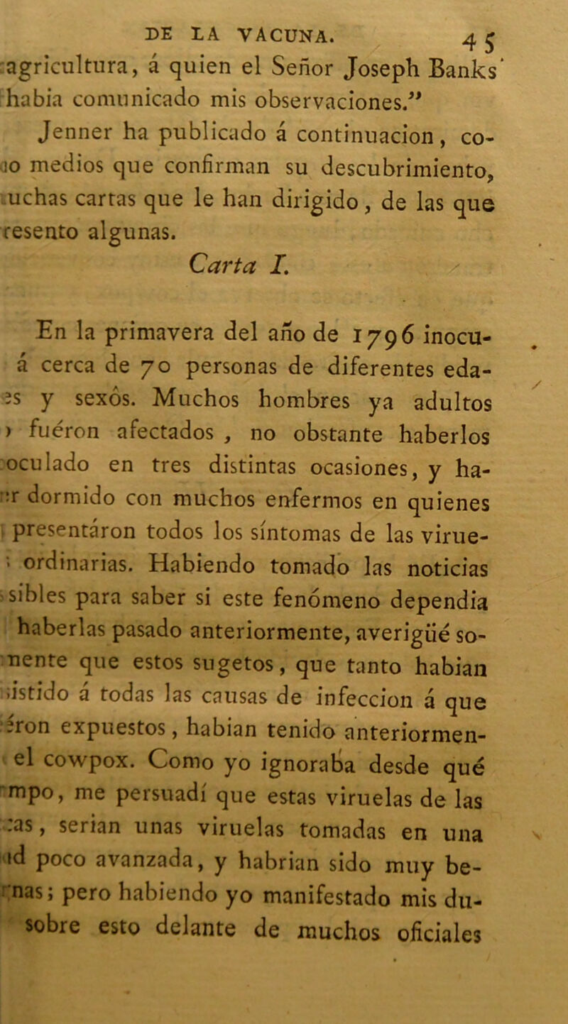 agricultura, a quien el Senor Joseph Banks' habia comunicado mis observaciones.” Jenner ha publicado â continuacion, co- io medios que confirman su descubrimiento, .uchas carras que le han dirigido, de las que resento algunas. Carta I. ■s En la primavera del ano de 1796 inocu- a cerca de 70 personas de diferentes eda- es y sexôs. Muchos hombres ya adultos ) fuéron afectados , no obstante haberlos oculado en très distintas ocasiones, y ha- ::r dormido con muchos enfermos en quienes presentâron todos los sintomas de las virue- > ordinarias. Habiendo tomado las noticias sibles para saber si este fenomeno dependia haberlas pasado anteriormente, averigiié so- nente que estos sugetos, que tanto habian iistido a todas las causas de infeccion a que .ron expuestos, habian tenido anteriormen- el cowpox. Como yo ignoraba desde que ~mpo, me persuadi que estas viruelas de las .as, serian unas viruelas tomadas en una ad poco avanzada, y habrian sido muy be- nas; pero habiendo yo manifestado mis du- sobre esto delante de muchos ohciales