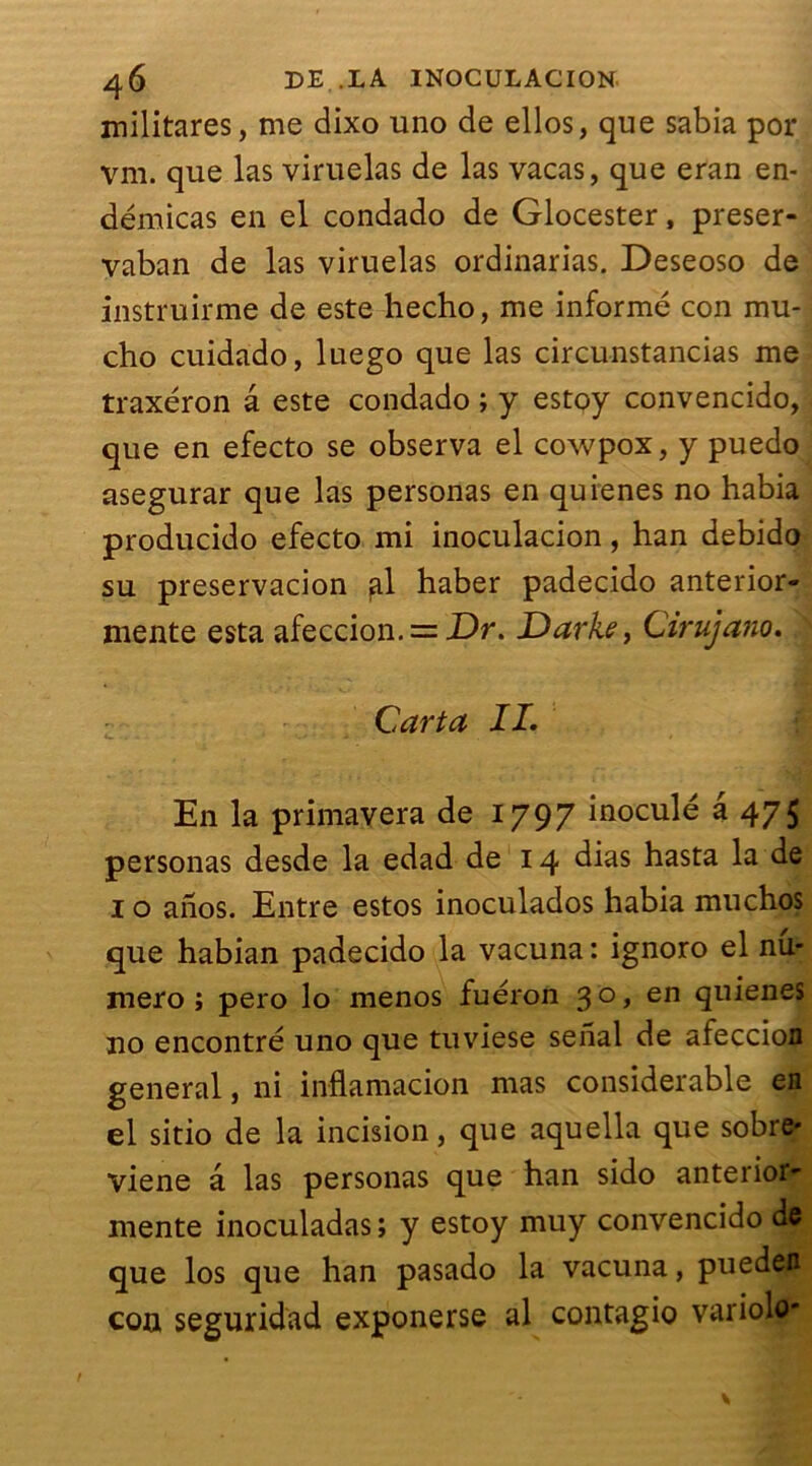 militares, me dixo uno de ellos, que sabia por vm. que las viruelas de las vacas, que eran en- démicas en el condado de Glocester, preser- vaban de las viruelas ordinarias. Deseoso de instruirme de este hecho, me informé con mu- cho cuidado, luego que las circunstancias me traxéron â este condado ; y estoy convencido, que en efecto se observa el cowpox, y puedo asegurar que las personas en quienes no habia producido efecto mi inoculacion, han debido su preservacion haber padecido anterior- mente esta afeccion. =-Dr. Darke, Cirujano. Car ta IL En la primavera de 1797 inoculé a 475 personas desde la edad de 14 dias hasta la de 1 o anos. Entre estos inoculados habia muchos que habian padecido la vacuna : ignoro el nu- méro ; pero lo menos fuéron 3 o, en quienes no encontré uno que tuviese senal de afeccion general, ni inflamacion mas considérable en el sitio de la incision, que aquella que sobre- viene â las personas que han sido anterior- mente inoculadas; y estoy muy convencido de que los que han pasado la vacuna, puedefl con seguridad exponerse al contagio variole-
