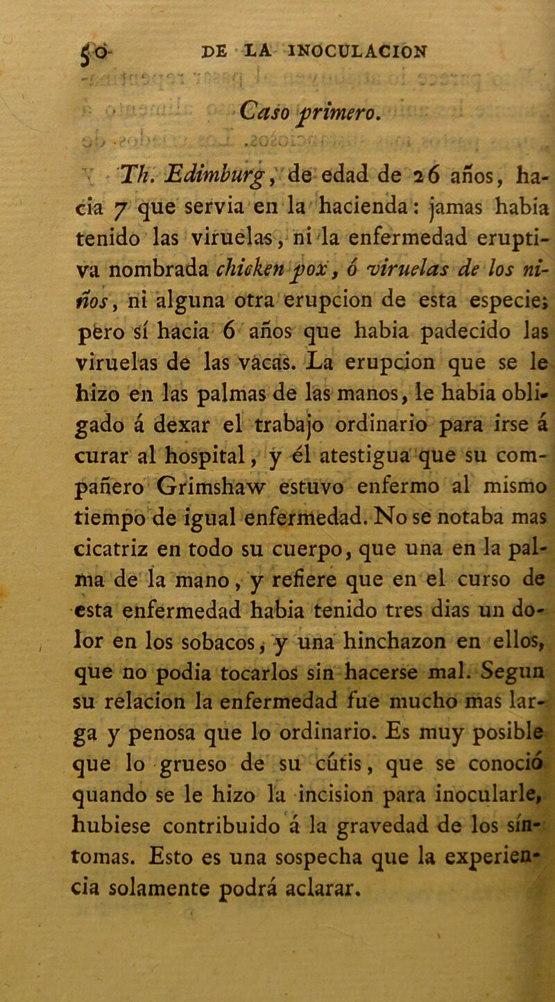 S* Caso frimero. Th. Edimburg y de edad de 26 anos, ha- cia 7 que servia en la hacienda : jamas habia tenido las viruelas, ni la enfermedad erupti- va nombrada chicken jpox, 6 'viruelas de los ni- nos y ni alguna otra erupcion de esta especie; përo si hacia 6 anos que habia padecido las viruelas de las vàcas. La erupcion que se le hizo en las palmas de las manos, le habia obli- gado â dexar el trabajo ordinario para irse a curar al hospital, y él atestigua que su com- panero Grimshaw estuvo enfermo al mismo tiempo de igual enfermedad. No se notaba mas cicatriz en todo su cuerpo, que una en la pal- ma de la mano, y refiere que en el curso de esta enfermedad habia tenido très dias un do- lor en los sobacos, y una hinchazon en ellos, que no podia tocarlos sin hacerse mal. Segun su relacion la enfermedad fue mucho mas lar- ga y penosa que lo ordinario. Es muy posible que lo grueso de su cutis, que se conocio quando se le hizo la incision para inocularle, hubiese contribuido â la gravedad de los sin- tomas. Esto es una sospecha que la experien- cia solamente podrâ aclarar.