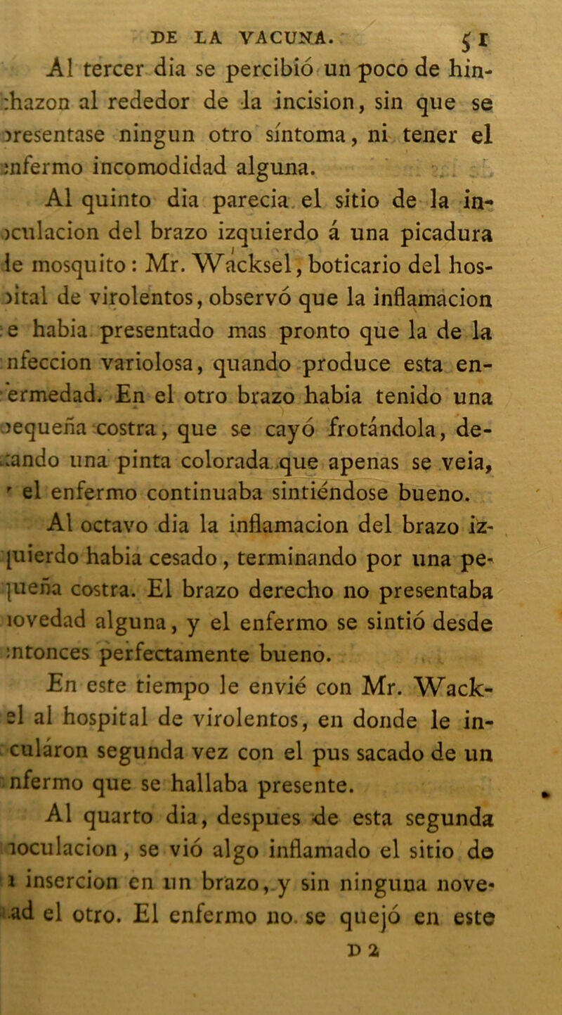 Al tercer dia se percibio un poco de hin- :hazon al rededor de la incision, sin que se îresentase ningun otro sintoma, ni tener el mfermo incomodidad alguna. Al quinto dia parecia el sitio de la in- oculacion del brazo izquierdo à una picadura / \ le mosquito : Mr. Wacksel, boticario del hos- fltal de virolentos, observé que la inflamacion : e habia presentado mas pronto que la de la nieccion variolosa, quando produce esta en- ermedad. En el otro brazo habia tenido una îequeha costra, que se cayo frotàndola, de- -ando una pinta colorada que apenas se veia, r el enfermo continuaba sintiéndose bueno. Al octavo dia la inflamacion del brazo iz~ [uierdo habia cesado, terminando por una pe^ |uena costra. El brazo derecho no presentaba lovedad alguna, y el enfermo se sintio desde intonces perfectamente bueno. En este tiempo le envié con Mr. Wack- el al hospital de virolentos, en donde le in- culâron segunda vez con el pus sacado de un nfermo que se hallaba présente. Al quarto dia, despues de esta segunda loculacion, se vio algo inflamado el sitio do î insercion en un brazo, y sin ninguna nove- ad el otro. El enfermo no. se quejo en este