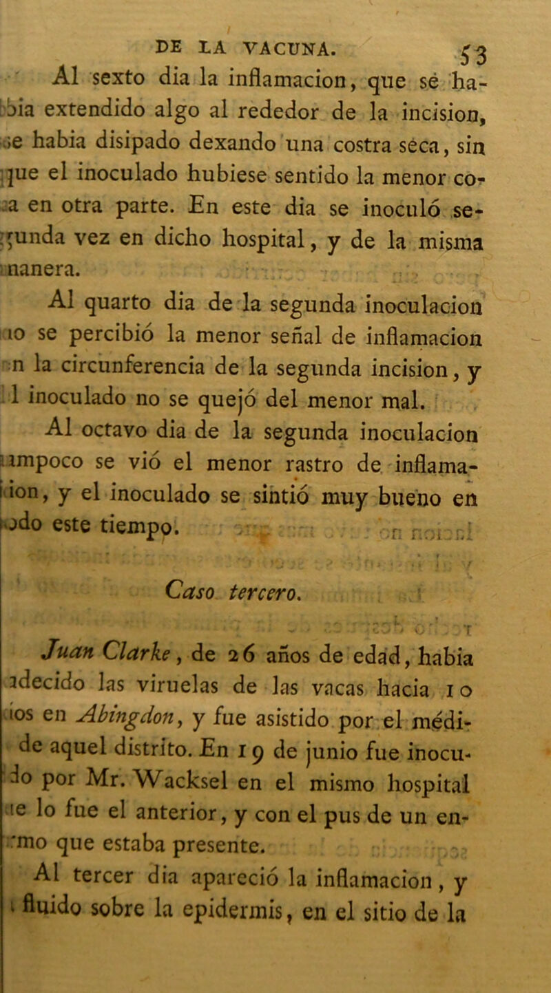 DE LA VACUNA. £3 Al sexto dia la inflamacion, que sé ha- jia extendido algo al rededor de la incision, .;e habia disipado dexando una costra seca, sin que el inoculado hubiese sentido la menor co-f a en otra parte. En este dia se inoculo ,se- qunda vez en dicho hospital, y de la misma ■ nanera. Al quarto dia de la segunda inoculacion 10 se percibio la menor senal de inflamacion n la circunferencia de la segunda incision, y 1 inoculado no se quejô del menor mal. Al octavo dia de la segunda inoculacion .impoco se vio el menor rastro de inflama- k • * 1. 1 ion, y el inoculado se sintio muy bueno en odo este tiempo. r ; > i f Jt vV > fl • ' Yt j Caso tercero. Juan Clarke, de 26 anos de edad, habia idecido las viruelas de las vacas hacia 10 10s en Abingdon, y fue asistido por el medi- de aquei distrito. En 19 de junio fue inocu- ^o Por Mr. Wacksel en el mismo hospital ie lo fue el anterior, y con el pus de un en- :mo que estaba présente. Al tercer dia aparecio la inflamacion, y 1 fluido sobre la epidennis, en el sitio de la