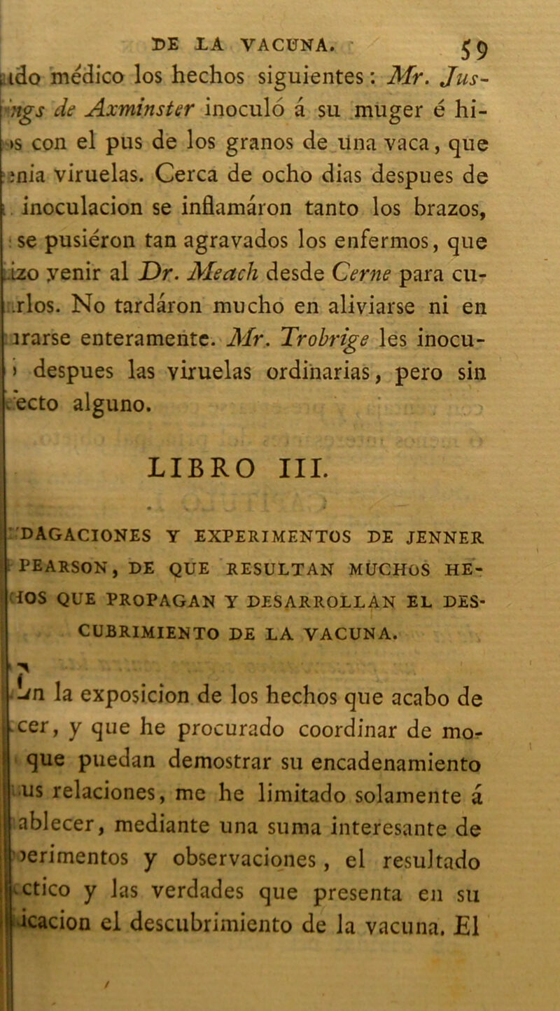 ido medico los hechos siguientes : Mr. Jus- ;igs de Axminster inoculo a su muger é hi- ts con el pus de los granos de una vaca, que enia viruelas. Cerca de ocho dias despues de inoculacion se inflamàron tanto los brazos, se pusiéron tan agravados los enfermos, que ..izo yenir al Dr. Meach desde Cerne para cu- .rlos. No tardâron mucho en aliviarse ni en irarse enteramentc. Air. Trobrige les inocu- > despues las viruelas ordinarias, pero sin ecto alguno. LIBRO III. DAGACIONES Y EXPERIMENTOS DE JENNER PEARSON, DE QUE RESULTAN MUCHOS HE- iOS QUE PROPAGAN Y DESARROLLAN EL DES- CUBRIMIENTO DE LA VACUNA. -/n la exposicion de los hechos que acabo de cer, y que he procurado coordinar de mo- que puedan demostrar su encadenamiento us relaciones, me he limitado solamente a ablecer, mediante una suma interesante de îerimentos y observaciones, el resultado .ctico y las verdades que présenta en su icacion el descubrimiento de la vacuna. £1