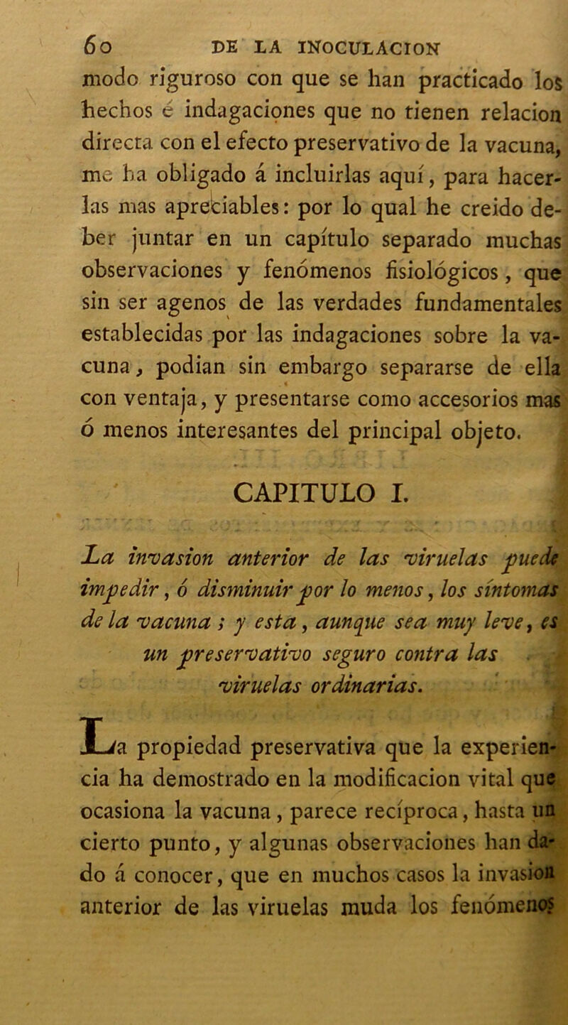 modo riguroso con que se lian practicado los hechos é indagaciones que no tienen relacion directa con el efecto preservativo de la vacuna, me ha obligado a incluirlas aqui, para hacer- las mas aprebiables : por lo quai he creido de- ber juntar en un capitulo separado muchas observaciones y fenomenos fisiologicos, que sin ser agenos de las verdades fundamentales establecidas por las indagaciones sobre la va- cuna , podian sin embargo separarse de ella con ventaja, y presentarse como accesorios mas 6 menos interesantes del principal objeto. CAPITULO I. | La invasion anterior de las viruelas pue de impedir, 6 disminuir por lo menos, los sintomas de la vacuna ; y esta, aunque se a muy leve, es un preservativo seguro contra las viruelas ordinarias. lia propiedad preservativa que la experien- cia ha demostrado en la modifîcacion vital que ocasiona la vacuna, parece reciproca, hasta un cierto punto, y algunas observaciones han da- do a conocer, que en muchos casos la invasion anterior de las viruelas muda los fenomenos