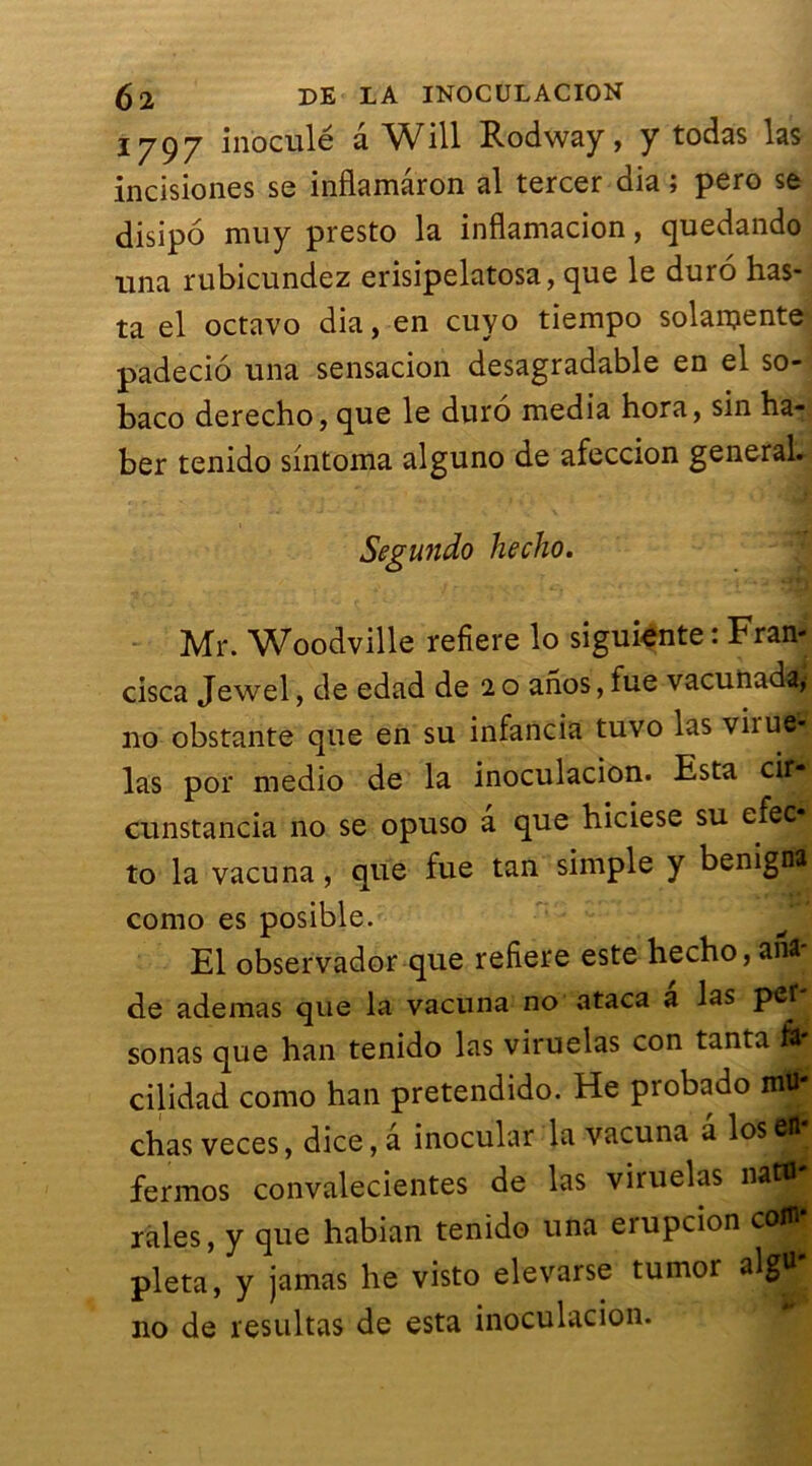 1797 inoculé â Will Rodway, y todas las incisiones se inflamâron al tercer dia ; pero se disipo mu y presto la inflamacion, quedando una rubicundez erisipelatosa, que le duro has- ta el octavo dia, en cuyo tiempo solanjente padecio una sensacion desagradable en el so- baco derecho, que le duro media hora, sin ha- ber tenido sintoma alguno de afeccion general. Segundo hecho. Mr. Woodville refiere lo siguiente: Fran* cisca Jewel, de edad de 20 anos,fue vacunada, no obstante que en su infancia tuvo las viiuô^ las por medio de la inoculacion. Esta cif* cunstancia no se opuso a que hiciese su efeo to la vacuna, que fue tan simple y benigna como es posible. El observador que refiere este hecho, an* de ademas que la vacuna no ataca a las pet sonas que han tenido las viruelas con tanta Jjf cilidad como han pretendido. He probado mtf- chas veces, dice, a inoculai' la vacuna a los fermos convalecientes de las viruelas na ,, raies, y que habian tenido una erupcion coWf pleta, y jamas he visto elevarse tumor no de resultas de esta inoculacion.