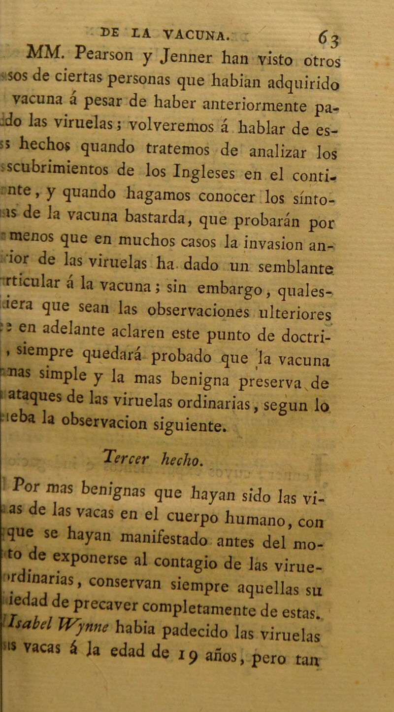 MM. Pearson y Jenner han visto otros sos de ciertas personas que habian adquirido vacuna a pesar de haber anteriormente pa- do las viruelas ; volveremos a hablar de es- s5 ^echos quando tratemos de analizar los scubrimientos de los Ingleses en el conti- nte, y quando hagamos conocer los sinto- ls de la vacuna bastarda, que probaran por menos que en muchos casos la invasion an- 10r de las viruelas ha dado un semblante rticular a la vacuna; sin embargo, quales- Iera 9ue sean las observaciones ulteriores ade^nte aclaren este punto de doctri- ’ siempre quedara probado que la vacuna rms simple y la mas benigna préserva de I ataques de las viruelas ordinarias, segun lo ieba la observacion siguiente. Tercer heclio. Por ma s benignas que hayan sicîo las vi- as de las vacas en el cuerpo humano, con que se hayan manifestado antes del mo- to de exponerse al contagio de las virue- udmanas, conservan siempre aquellas su ledad de pteeavet completamente de estas. Isabd Wynne habia padecido las viruelas vacas Ua edad de i9 atlos, pero tan