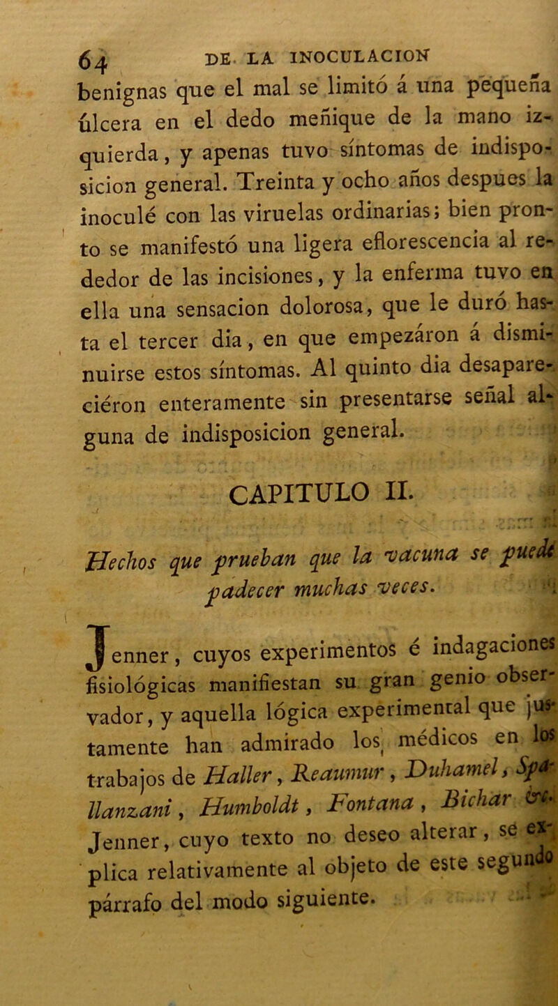 benignas que el mal se limité â una pequena ûlcera en el dedo menique de la mano iz- quierda, y apenas tuvo sintomas de indispo- sicion general. Treinta y ocho anos despues la inoculé con las viruelas ordinarias; bien pron- to se manifesté una ligera eflorescencia al re- dedor de las incisiones, y la enferma tuvo en ella una sensacion dolorosa, que le duro has- ta el tercer dia, en que empezaron a dismi- nuirse estos sintomas. Al quinto dia desapare- ciéron enteramente sin presentarse seîial al* guna de indisposicion general. CAPITULO IL Hechos que prueban que la 'vacuna se puedi padecer muchas veces. Jenner, cuyos experimentos é indagaciones fisiologicas manifiestan su gran genio obser- vador, y aquella légica experimental que ju«* tamente han admirado losj médicos en los trabajos de Haller, Reaumur , Duhamel, Sp* llanzani, Humboldt, Bontana , Bichar Jenner, cuyo texto no deseo alterar, se ej*j plica relativamente al objeto de este segun 0 pârrafo del modo siguiente.