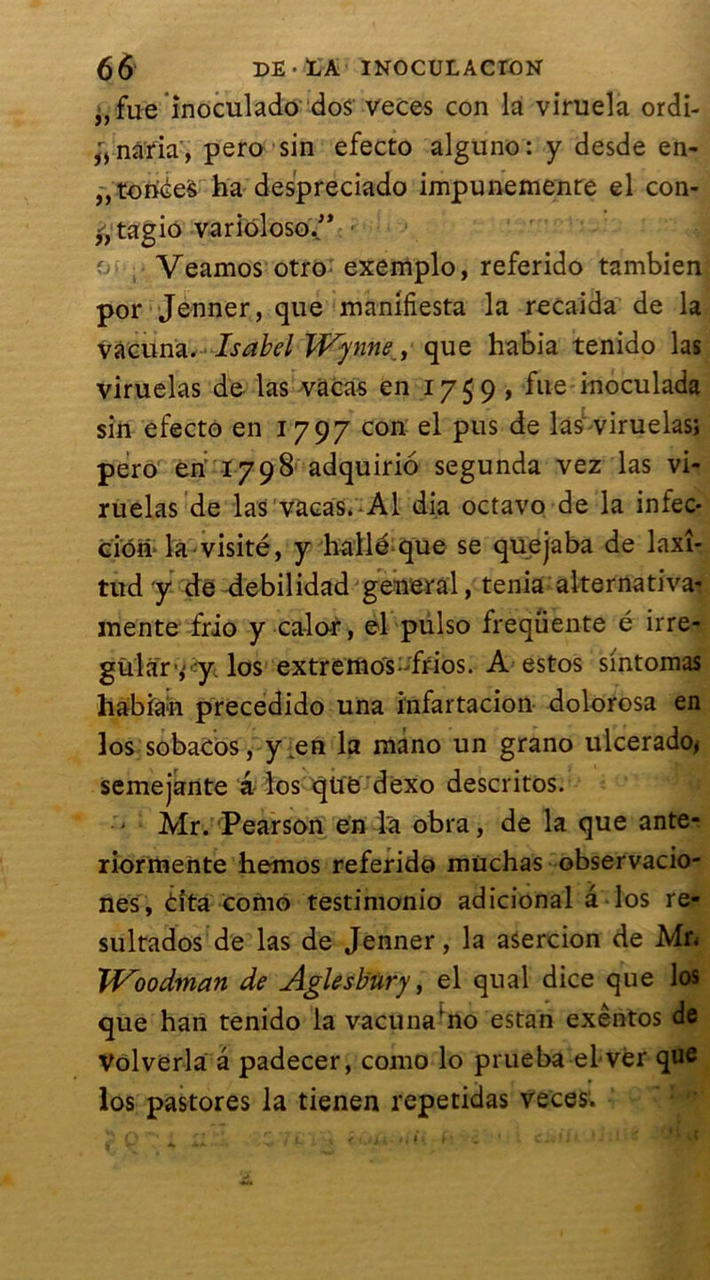 „fue inoculado dos veces con la viruela ordi- ^nâria, pero sin efecto alguno: y desde en- fonces ha despreciado impunemenre el con- f agio variôloso.” o Veamos otro exemplo, referido tambien por Jenner, que manifesta la recaida de la vàcuna. Isabel Wynneque habia tenido las viruelas de las vücas en 1759, fue inoculada sin efecto en 1797 con el pus de las viruelas; pero eri 1798 adquirio segunda vez las vi- ruelas de las vacas.-Al dia octavo de la infec- tion* la visité, y hallé que se quejaba de laxî- tud y de debilidad general, ténia alternativa- mentefrio y caler, el pulso frequente é irre- gular ,:y. los extrettios;;frios. A estos sintomas habiah precedido una infartacion dolorosa en los sobacos, y en la mâno un grano ulcerado> semejante â los qüë dexo descritos. • Mr. Pearson en la obra, de la que ante- riorraente hemos referido müchas observacio- nes, tita como testimonio adicional â los re- sultados de las de Jenner, la asercion de Mr< Woodman de Aglesbury, el quai dice que los que han tenido la vacunafno estan exêntos de Volverla a padecer, como lo prueba el vér que los pastores la tienen repetidas veces.