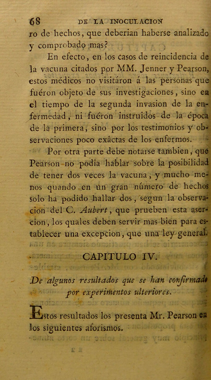 ro de hechos, que deberian haberse analizado y comprobado mas? En efecto, en los casos de reincidencia de la vacuna citados p.or MM. Jenner y Pearson, estos médicos no visitâron a las personas que fuéron objeto de sus investigaciones, sino ea el tiempo de la segunda invasion de la en- fermedad, ni fuéron instruidos de la época de la primera, sino por los testimonios y ob- servaciones poco exâctas de los enfermos. Por otra parte debe notarse tambien, que Pearson no podia hablar sobre la posibilidad de tener dos veces la vacuna, y mucho me- nos quando -en ün gran numéro de hechos solo ha podido hallar dos, se'gun la observa- cion del C. Aubert, que prueben esta aser- cion, los quales deben servir mas bien para es- tablecer una excepcion, que una ley general. j|i#. Kl t ■ t -.j x Ci. ... 11 j 1 .4 - . .. v .. _ . . i t . t ~ UH CAPITULO IV. De algunos resultados que se han conjirmadt por experimentos ulteriores. Estos resultados los présenta Mr. Pearson en los siguientes aforismos.