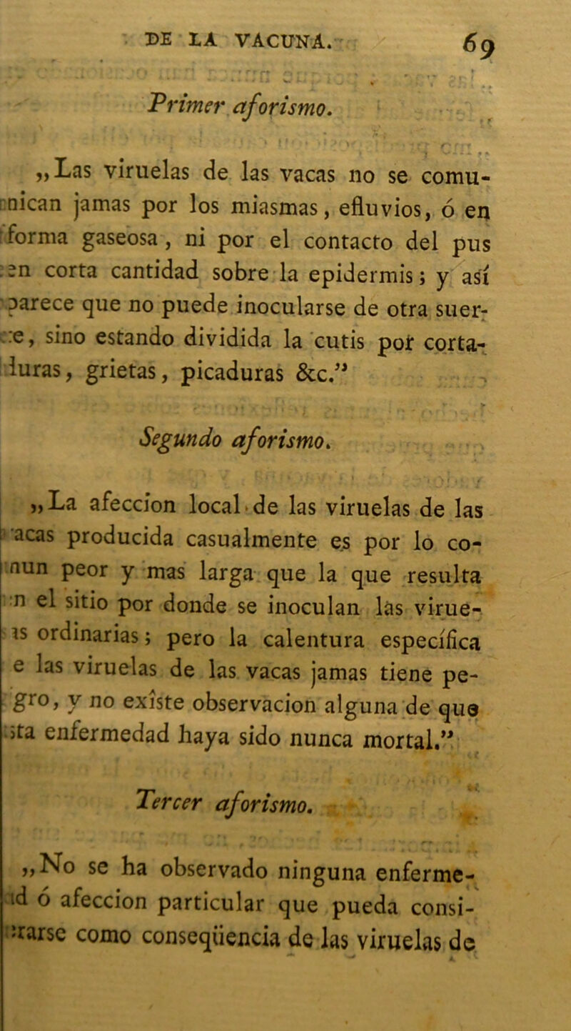 Primer ctforismo. •) * l t * ! »il>\ ’ * ' * ? î* r' r 11 ,, Las viruelas de las vacas no se comu- : nican jamas por los miasmas, efluvios, 6 en • forma gaseosa , ni por el contacto del pus .n corta cantidad sobre la epidermis ; y asi oarece que no puede inocularse de otra suer- ::e, sino estando dividida la cutis por corta- luras, grietas, picaduras &c.” • ^ • I « . - l î ♦ . - _ V > Segundo aforismo. .'*•'/ Ki’H» ,*v| , / „La afeccion local de las viruelas de las i acas producida casualmente es por lo co- nun peor y mas larga que la que résulta n el sitio por donde se inoculan las virue- is ordinarias ; pero la calentura especilica e las viruelas de las vacas jamas tiene pe- gro, y no existe observacion alguna de que ôta enfermedad haya sido nunca mortal.” Tercer aforismo. ,,No se ha observado ninguna enferme- id 6 afeccion particular que pueda consi- ïrarse como conseqüencia de las viruelas de