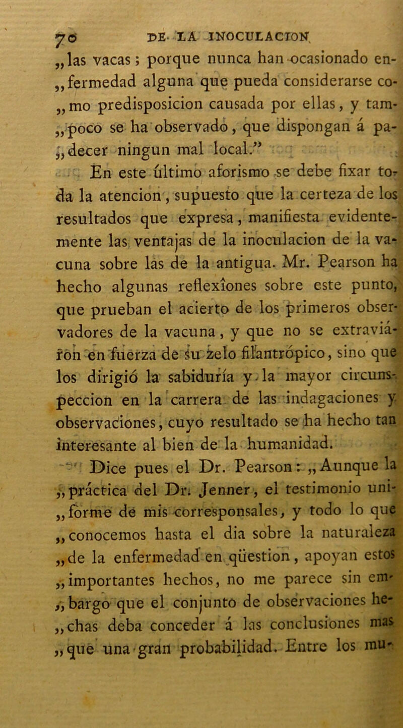 „las vacas ; porque nunca han ocasionado en- ,,fermedad alguna que pueda considerarse co- „mo predisposicion causada por ellas, y tam- „ poco se ha observado, que dispongan â pa- ,',decer ningun mal local.” En este ultimo aforismo se debe fixar to^ da la atencion, supuesto que la certeza de los resultados que expresa, manifiesta evidente- mente las ventajas de la inoculacion de la va- cuna sobre las de la antigua. Mr. Pearson ha hecho algunas reflexîones sobre este punto, que prueban el acierto de los primeros obser- vadores de la vacuna, y que no se extravia- ron en fuerza de ^u zelo filantropico, sino que los dirigio la sabiduria y. la mayor circuns- peccion en la carrera de las indagaciones y observaciônes, cuyo resultado se ha hecho tan interesante al bien de la humanidad. Dice pues el Dr. Pearson: „Aunque la „practica del Dr; Jenner, el testimonio uni- „ forme de mis corresponsales, y todo lo que „ conocemos hasta el dia sobre la naturaleza „de la enfermedad en question, apoyan estos „ importantes hechos, no me parece sin em' ,y bargo que el conjunto de observaciones he- „chas deba concéder a las conclusiones mas „que una gran probabilidad. Entre los mU'