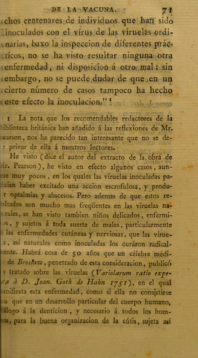 DE LA ' VACUN'A. jr Jl . chos centenares.de individuos que han sido inoculados con el virus de las viruelàs ordi- , narias, baxo la inspeccion de diferentes p’ràe- ricos, no se ha visto resultar ninguna otra enfermedad, ni disposicion a otro( mal ; sin embargo, no se puede.dudar de que en un cierto numéro de casos tampoco ha hecho -este efecto la inoculacioH.;:,* ■ «-■ ■ L * -• -• • - -• I La nota que Ios recomendables redactores de la iblioteca britanica han ahadido â las reflexîones de Mr. : earson, nos ha parecido tan interesante que no se de- ; privar de ella â nuestros lectores. He visto (dice el autor del extracto de la. otra de tr. Pearson), he visto en efecto algunos casos, aun- rnuy pocos, en los quales las viruelas inoculadas pa- : cian haber excitado una accion escrofulosa, y produ- r optalmias y abscesos. Pero ademas de que estes re- iltados son mucho mas freqiientes en las viruelas na- rales, se han visto tambien nihos delicados, enfermi- js , y sujetos â toda suerte de males, particularmente las enfermedades cutàneas y nerviosas, que las virue- 5, asi naturales como inoculadas los curaron radical- ente. Habra cosa de go anos que un célébré médi- de Brostavo , penetrado de esta consideracion, publico i tratado sobre las viruelas (Variolarum ratio exye- a à D. Joan. Goth de HaJi7i en el quai mifiesta esta enfermedad, como si ella no consjstiese is que en un desarrollo particular del cuerpo humano, îlogo a la denticion , y necesario â todos los hom- îs, para la buena organizacion de la cutis, sujeta au