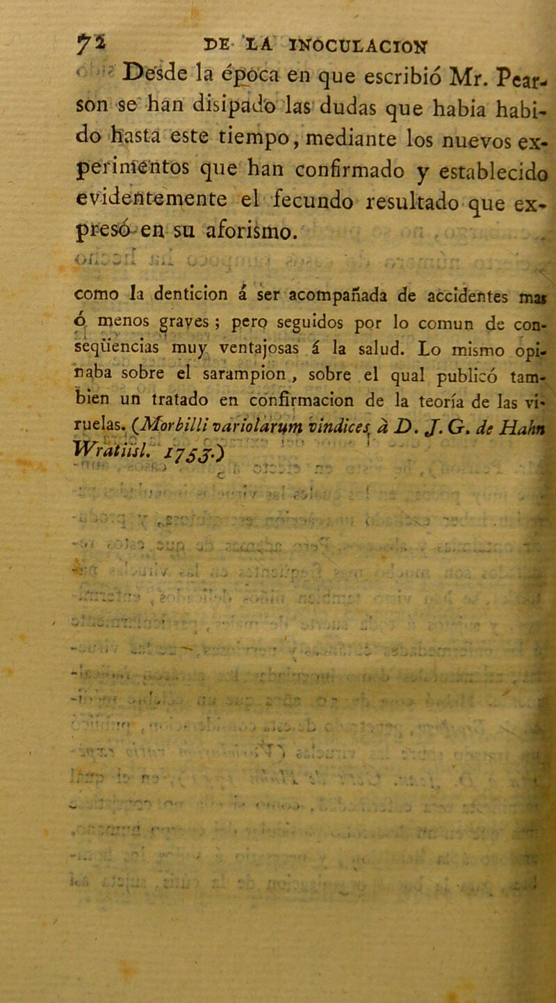 Desde la época en que escribio Mr. Pear- son se han disipad'o las dudas que habia habi* do hasta este tiempo, mediante los nuevos ex* perinientos que han confirmado y establecido evidentemente el fecundo resukado que ex- preso en su aforismo. como la denticion a ser acompanada de accidentes mas 6 menos graves ; pero seguidos por lo connun de con- séquences muy ventajosas â la salud. Lo mismo opi- naba sobre el sarampion , sobre el quai publico tam- bien un tratado en confîrmacion de la teorîa de las vi- ruelas. (Morbilli variolarum vindices à D. J. G. de Hahn Wratiisl. ifjj.)