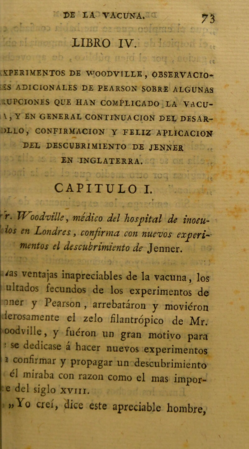 t «\ • * ** * 1IBR0 IV. ÇPERIMENTOS DE WOODVILLE , OBSERVACIO- îS ADICIONALES DE PEARSON SOBRE ALGUNAS LüPCIONES QUE HAN COMPLICADO LA VACU- V , Y EN GENERAL CONTINUA CION DEL DESAR- )LLO, CONFIRMACION Y FELIZ APLICACION DEL DESCUBRIMIENTO DE JENNER EN INGLATERRA. CAPITULO I. * r » •'’’*' ' > s ■ \ -rx -+■! t\ rr. Woodmlle, médico del hospital de inoeu- ! ios en Londres y conjivnia con nueuos expert- mentos el descubrimiento de Jenner. 'as ventajas inapreciables de la vacuna, los ultados fecundos de los experimentos de mer y Pearson , arrebatàron y moviéron ierosamente el zclo fîlantropico de Mr. oodville, y fuéron un gran motivo para se deciicase a hacer nuevos experimentos i confirmar y propagar un descubrimiento dl miraba con razon como el mas impor- e del siglo xvm. »Yo crei, dice este apreciable hombre,