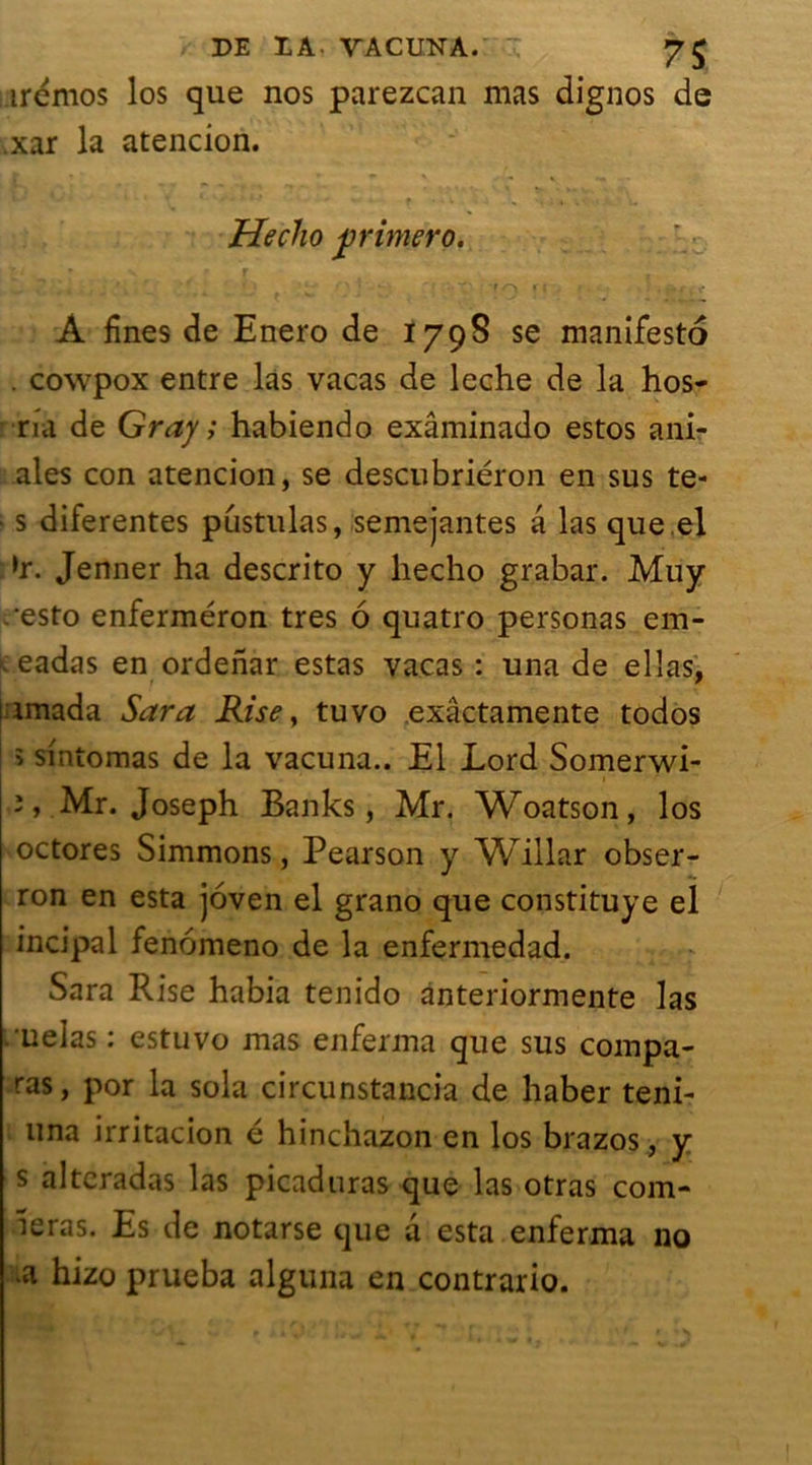 PE PA VACUNA. 7$ irémos los que nos parezcan mas dignos de .xar la atencion. Hecho primera. A fines de Enero de 1798 se manifesto . cowpox entre las vacas de leche de la hos- na de Gray ; habiendo exâminado estos ani- ales con atencion, se descubriéron en sus te- > s diferentes pustulas, semejantes a las que.el »r. Jenner ha descrito y hecho grabar. Muy esto enferméron très 6 quatro personas em- t eadas en ordenar estas vacas : una de ellas. t * i imada Sara Rise, tuvo exâctamente todos î sintomas de la vacuna.. El Lord Somerwi- 3, Mr. Joseph Banks, Mr. Woatson, los octores Simmons, Pearson y Willar obser- ron en esta joven el grano que constituye el incipal fenomeno de la enfermedad. Sara Rise habia tenido ànteriormente las .■celas : estuvo mas enferma que sus compa- ras, por la sola circunstancia de haber teni- una irritacion é hinchazon en los brazos, y s alteradas las picaduras que las otras com- ieras. Es de notarse que a esta enferma no >a hizo prueba alguna en contrario.