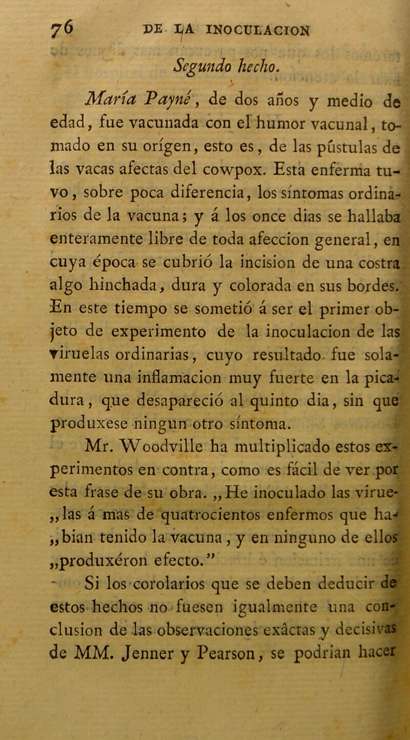 Segundo hecho. Maria Payne, de dos anos y medio de edad, fue vacunada con el humor vacunal, to- mado en su origen, esto es, de las pustulas de las vacas afectas del cowpox. Esta enferma tu- vo, sobre poca diferencia, los sintomas ordina- rios de la vacuna; y â los once dias se hallaba enteramente libre de toda afeccion general, en cuya época se cubrio la incision de una costra algo hinchada, dura y colorada en sus bordes. En este tiempo se sometio â ser el primer ob- jeto de experimento de la inoculacion de las viruelas ordinarias, cuyo resultado fue sola- niente una inflamacion muy fuerte en la pica- dura, que desaparecio al quinto dia, sin que produxese ningun otro smtoma. Mr. Woodville ha multiplicado estos ex- perimentos en contra, como es facil de ver por esta frase de su obra. „He inoculado las virue- ,,las a mas de quatrocientos enfermos que ha- „bian tenido la vacuna, y en ninguno de ellos „produxéron efecto. ” Si los corolarios que se deben deducir de estos hechos no fuesen igualmente una con- clusion de las observaciones exâctas y decisivas de MM. Jenner y Pearson, se podrian liacer