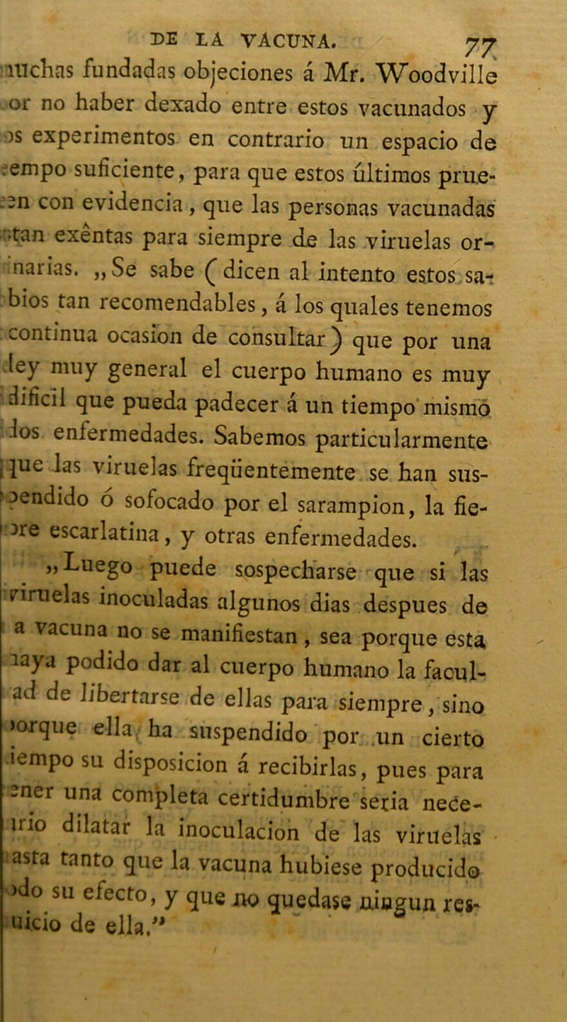 TUchas fundadas objeciones a Mr. Woodville or no haber dexado entre estos vacunados y os experimentos en contrario un espacio de :empo suficiente, para que estos ultimos prue- -n con evidencia, que las personas vacunadas ;tan exentas para siempre de las viruelas or- narias. ,,Se sabe Ç dicen al intento estos sa- bios tan recomendables, a los quales tenemos continua ocasion de consultar) que por una ley nui y general el cuerpo humano es muy difîcil que pueda padecer a un tiempo mismo los enlermedades. Sabemos particularmente s |ue las viruelas freqiientemente se han sus- nendido 6 sofocado por el sarampion, la fle- ure escarlatina, y otras enfermedades. „ Luego puede sospecharse que si las riruelas inoculadas algunos dias despues de a vacuna no se maniliestan , sea porque esta iaya podido dar al cuerpo humano la facul- ad de Ubertarse de ellas para siempre, sino )orque ella ha suspendido por un cierto iempo su disposicion a recibirlas, pues para -ner una compléta certidumbre séria ne<je- trio dilatar la inoculacion de las viruelas asta tanto que la vacuna hubiese producido >do su efecto, y que ^ quedase uiagun rcs- uicio de ella/*