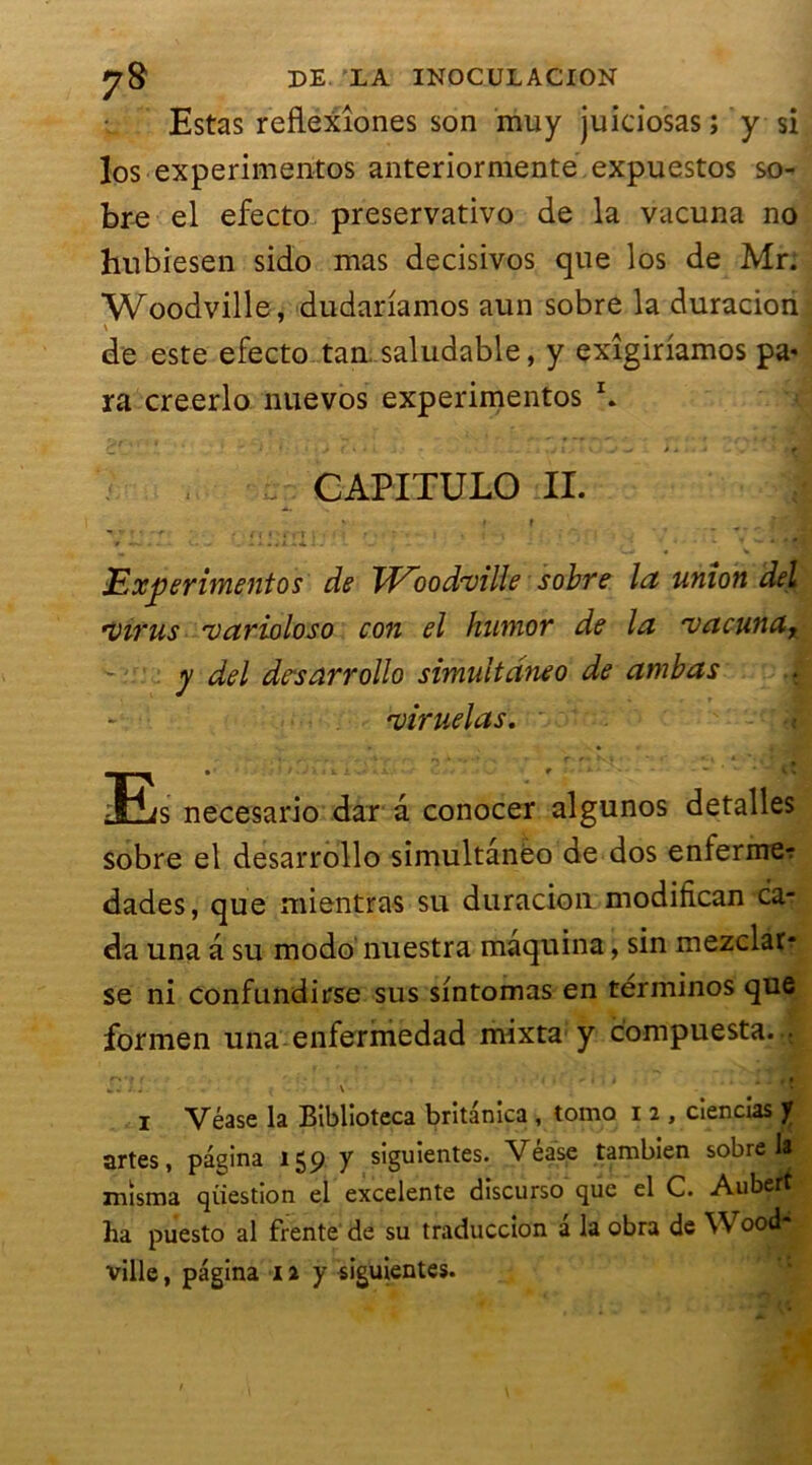 Estas reflexîones son muy juiciosas ; y si los experimentos anteriormente expuestos so- bre el efecto preservativo de la vacuna no hubiesen sido mas decisivos que los de Mr. Woodville, dudanamos aun sobre la duracion \ de este efecto tan. saludable, y exîgiriamos pa- ra creerlo nuevos experimentos \ * > ( \ . : 1/ t Vj V «< » * ‘ f CAPITULO II. f t _ fd Experimentos de TV~oodrville sobre la union del *virus 'varioloso con el humor de la rvacunay - y del desarrollo simultdneo de ambas <viruelas. 3Es necesario dar a conocer algunos detalles sobre el desarrollo simultânéo de dos enfermer dades, que mientras su duracion modifican car da una a su modo nuestra mâquina, sin mezclar- se ni confundirse sus sintomas en términos que formen una enfermedad mixta y compuesta... r*'l f * » ’ , • » » * '« f <- i i i . t . + Mé| j . j ^ \ i Véase la Biblioteca britanica , tomo i 2 , ciencias y artes, pagina 159 y siguientes. Vease tambien sobre 1* misma question el excelente discurso que el C. Aubert ha puesto al frente de su traduccion a la obra de W ood- ville, pagina n y siguientes.