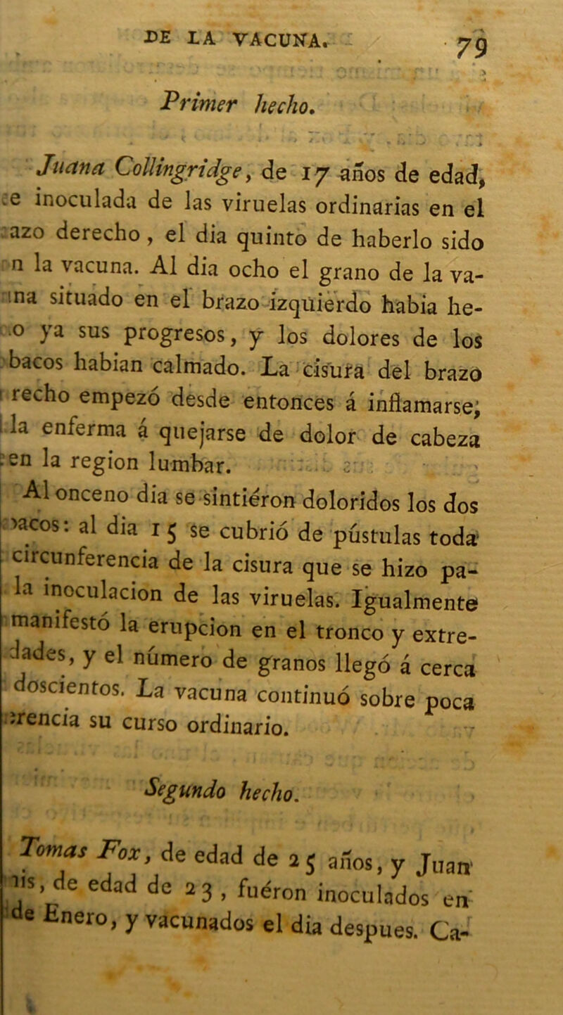 Primer hecho, Juan a Collingridge, de 17 anos de edad, •e inoculada de las viruelas ordinarias en el azo derecho , el dia quinto de haberlo sido n la vacuna. Al dia ocho el grano de la va- 'na situado en el brazo izqiiierdo habia he- 0 ya sus progresos, y los dolores de los bacos habian calmado. La cîsufa del brazo ! recho empezo desde entonces a inflamarse, la enferma â quejarse de dolor de cabeza .£n la région lurnbar. •: . Al onceno dia se sintiéron doloridos los dos xicos: al dia 1 5 se cubrio de pustulas toda* circunferencia de la cisura que se hizo pa- a inoLiilacion de las viruelas. Igualmente manifesté la erupcion en el tronco y extre- dades’ y el numéro de granos llego â cerca oscientos. La vacuna continué sobre poca ïrencia su curso ordinario. Segundo hecho. Tomas Fox de edad de 2$ aiîos, y J„an 11s, de edad de 23 , fuéron inoculados en de Hnero, y vacunados el dia despues. Ca-