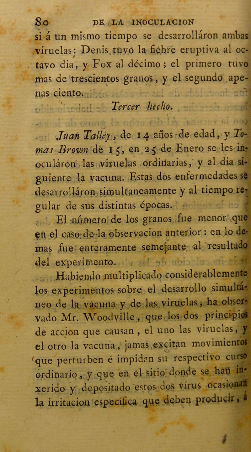 si â un mismo tiempo se desarrollaron ambas viruelas: Denis.tuvo 1a fiébre eruptiva al oc- tavo dia, y Fox al décimo ; el primero tuvo mas de trescientos granos, y el segundo ape- nas ciento. Tercer hecho. Juan T'ailey, de 14 anos’de edad, y To- mas Brown de 1 5, en 25 de Enero se les in- ocularon las viruelas ordiilarias, y al dia si- guiente la vacuna. Estas dos enfermedades se desarrollaron simultaneamente y al tiempo re- gular de sus distintas épocas. El numéro de los granos fue menor que en el caso de la observacion anterior : en lo de* mas fue enteramente seniejante al resultado del experimento. Habiendo multiolicado considerablemente los experimentos sobre el desarrollo simultai neo de la vacuna y de las viruelas, ha obser* vado Mr. Woodville, que los dos principe de accion que causan , el uno las viruelas, y el otro la vacuna, jamas excitan movimientoS; 'que perturben é impidan su respectivo cutso ordinario, y que en el sitio donde se haft in . xerido y depositado estos dos virus ocasionaii la irritacion especifica que deben producii » 3