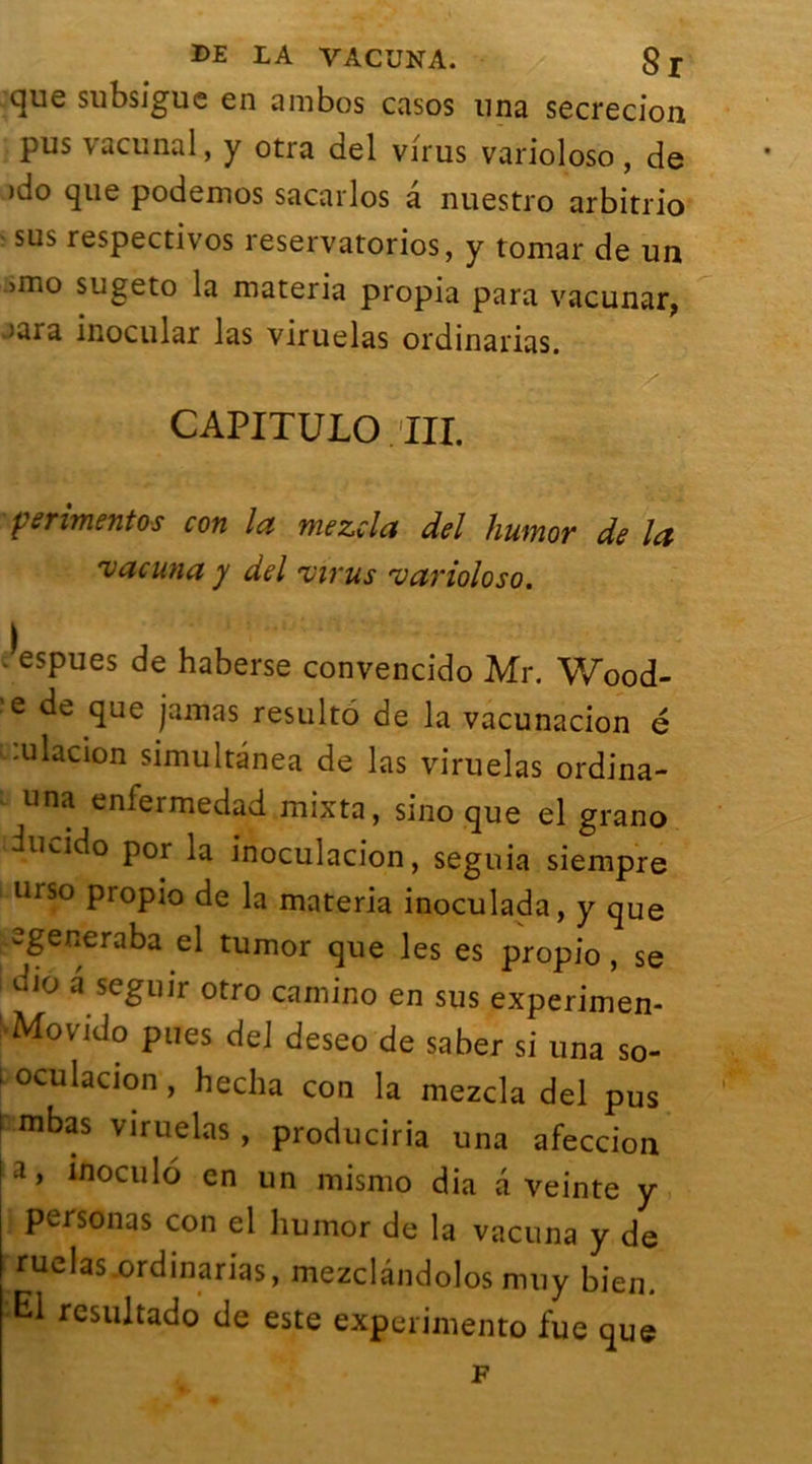 °llie subsigue en ambos casos una secrecion pus vacunal, y otra del virus varioloso, de )do que podemos sacarlos â nuestro arbitrio sus respectivos reservatorios, y tomar de un >mo sugeto la materia propia para vacunar, >ara inocular las viruelas ordinarias. CAPITULO III. ferimentos con la mezcla del humor de la vacuna y del virus varioloso. .^espues de haberse convencido Mr. Wood- ’e de que jamas résulté de la vacunacion é -.ulacion simultânea de las viruelas ordina- una enlermedad mixta, sino que el grano iucido por la inoculacion, seguia siempre urso propio de la materia inoculada, y que generaba tumor que les es propio , se dio a seguir otro camino en sus experimen- Movido pues del deseo de saber si una so- i oculacion , hecha con la mezcla del pus i mbas viruelas , produciria una afeccion a, inoculé en un mismo dia a veinte y personas con el humor de la vacuna y de ruelas .ordinarias, mezclândolos muy bien. El resultado de este expérimente fue que F