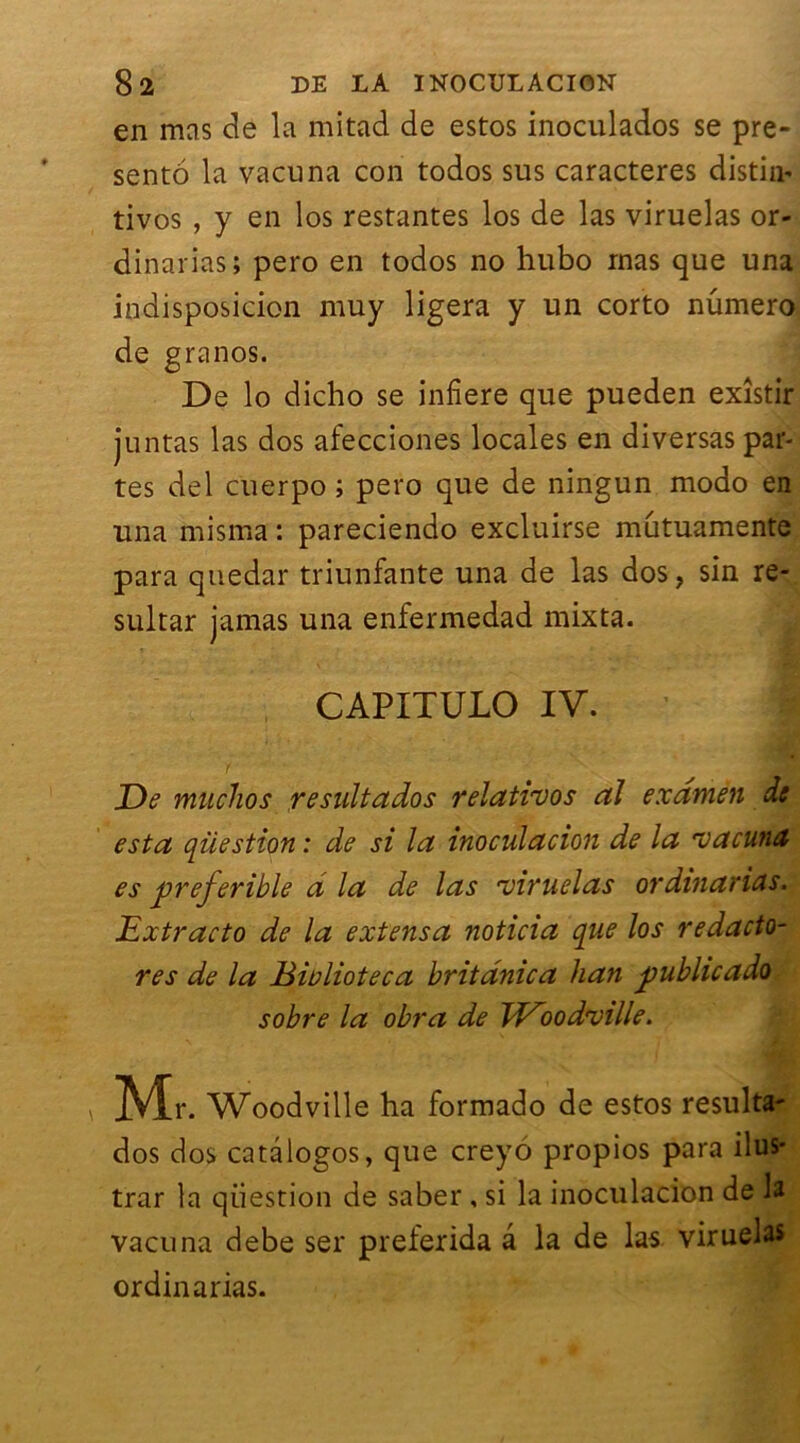 en mas de la mitad de estos inoculados se pré- senté la vacuna con todos sus caractères distin- tivos , y en los restantes los de las viruelas or- dinarias; pero en todos no hubo mas que una indisposicion muy ligera y un corto numéro de granos. De lo dicho se infiere que pueden exîstir juntas las dos afecciones locales en diversas par- tes del cuerpo ; pero que de ningun modo en una misma : pareciendo excluirse mûtuamente para qnedar triunfante una de las dos, sin re- sultar jamas una enfermedad mixta. CAPITULO IV. De mucJios resultados relatiuos al examen de esta qiiestion : de si la inoculacion de la vacuna es preferible d la de las viruelas or dinar ias. Extracto de la extensa noticia que los redacto- res de la Biülioteca britânica han public ado sobre la obra de Td^oodville. Mr . Woodville ha formado de estos resulta- dos dos catâlogos, que creyo propios para ilus- trar la qiiestion de saber , si la inoculacion de la vacuna debe ser preferida a la de las viruelas ordinarias.