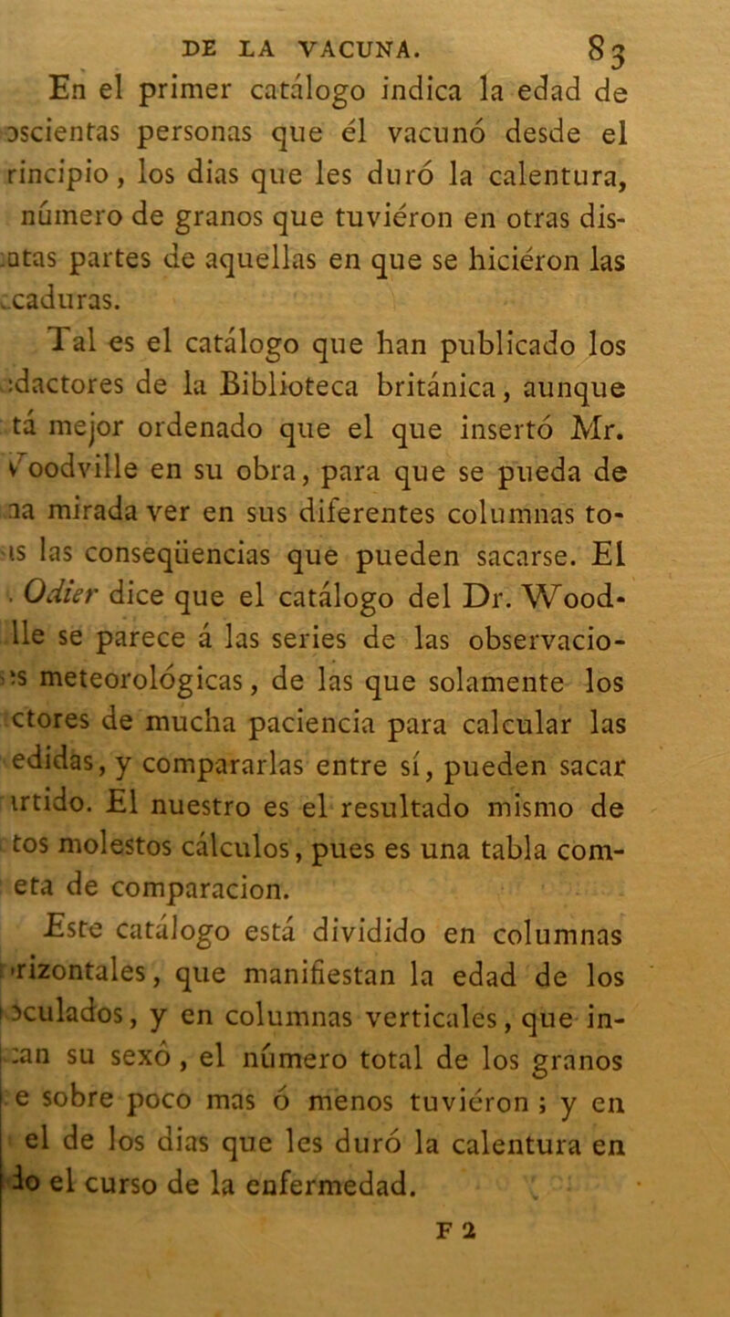 En el primer catalogo indica la edad de Dscientas personas que él vacuno desde el rincipio, los dias que les duro la calentura, numéro de granos que tuviéron en otras dis- :atas partes de aquellas en que se hiciéron las v.caduras. Tal es el catalogo que han publicado los :dactores de la Biblioteca britânica, aunque ta mejor ordenado que el que inserto Mr. v'oodville en su obra, para que se pueda de aa mirada ver en sus diierentes columnas fo- is las conseqüencias que pueden sacarse. El . Odier dice que el catalogo del Dr. Wood* lie se parece a las sériés de las observacio- ’-s meteorologicas, de las que solamente los ctores de mucha paciencia para calcular las edidas, y compararlas entre si, pueden sacar irtido. El nuestro es el resultado mismo de tos molestos calculos, pues es una tabla com- eta de comparacion. Este catalogo esta dividido en columnas •rizontales, que manifiestan la edad de los ixulados, y en columnas verticales, que in- :an su sexô , el numéro total de los granos e sobre poco mas 6 menos tuviéron ; y en el de los dias que les duro la calentura en io el curso de la enfermedad.