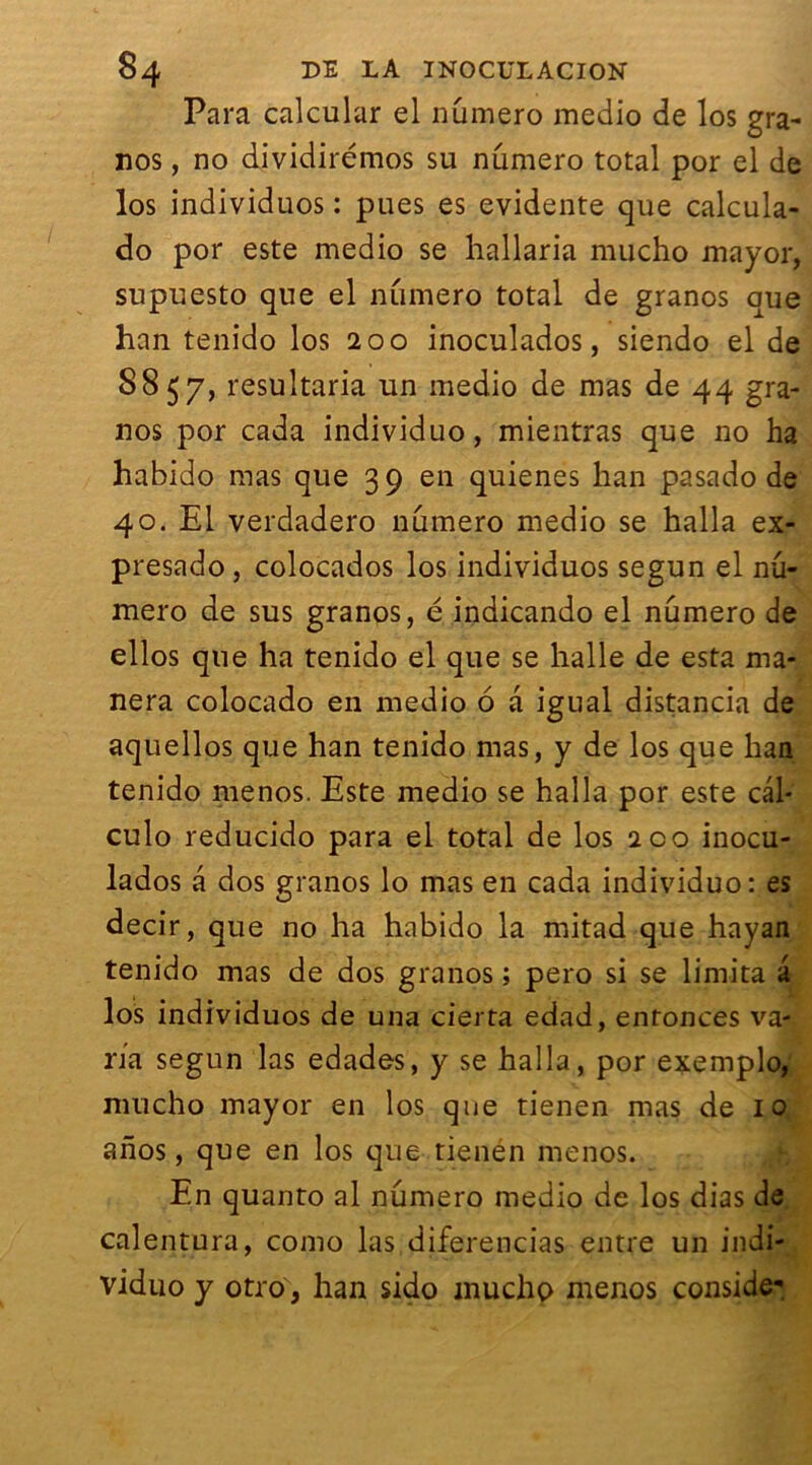 Para calcular el numéro medio de los gra- nos, no dividirémos su nûmero total por el de los individuos : pues es évidente que calcula- do por este medio se hallaria mucho mayor, supuesto que el numéro total de granos que han tenido los 200 inoculados, siendo el de 8857, resultaria un medio de mas de 44 gra- nos por cada individuo, mientras que no ha habido mas que 39 en quienes han pasado de 40. El verdadero nûmero medio se halla ex- presado , colocados los individuos segun el nu- méro de sus granos, é indicando el numéro de ellos que ha tenido el que se halle de esta ma- nera colocado en medio 6 a igual distancia de aquellos que han tenido mas, y de los que han tenido menos. Este medio se halla por este cal* culo reducido para el total de los ico inocu- lados a dos granos lo mas en cada individuo: es decir, que no ha habido la mitad que hayan tenido mas de dos granos ; pero si se limita a los individuos de una cierta edad, enfonces va- ria segun las edades, y se halla, por exemplo, mucho mayor en los que tienen mas de 10 anos, que en los que tienén menos. En quanto al nûmero medio de los dias de calentura, como las diferencias entre un indi- viduo y otro, han sido inucjhp menos conside-.