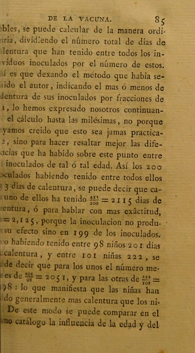 blés, se puede calcular de la manera ordi- tria, divid’endo el numéro total de dias de lentura que han tenido entre todos los in- viduos inoculados por el numéro de estos. ;i es que dexando el método que habia se- :ido el autor, indicando el mas 6 menos de lentura de sus inoculados por fracciones de 1, lo hemos expresado nosotros continuan- el calculo hasta las milésimas, no porque yamos creido que esto sea jamas practica- î, sino para hacer resaltar mejor las dife- îcias que ha habido sobre este punto entre inoculados de tal 6 tal edad. Asf los 200 'culados habiendo tenido entre todos ellos 3 dias de calentura, se puede decir que ca- uno de ellos ha tenido ^ = 2115 dias de entura, 6 para hablar con mas exâctitud, = 2>x 2 $ > potque la inoculacion no produ- • su efecto sino en 199 de los inoculados. 0 habiendo tenido entre 98 ninos 201 dias f calentura, y entre 101 ninas 222, se ' de decir que para los unos el numéro me* 1 es de ~ = 2 o 5 1, y para las otras de = : lo que manifiesta que las ninas han do generalmente mas calentura que los ni- De este modo se puede comparar en el no catâlogo la influejicia de la edad y del