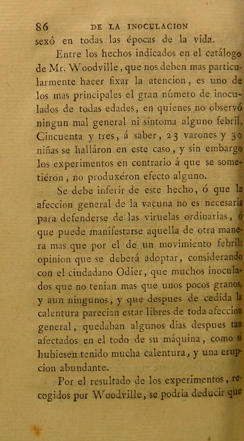 sexô en todas las épocas de la vida. Entre los hechos indicados en el catâlogo de Mr. Woodville, que nos deben mas particu- larmente hacer lixar la atencion, es uno de los mas principales el gran numéro de inocu- lados de todas edades, en quienes no observo ningun mal general ni sintoma alguno febril. Cincuenta y très, â saber, 23 varones y 30 ni nas se hallâron en este caso, y sin embargo los experimentos en contrario â que se some- tiéron , no produxeron efecto alguno. Se debe inferir de este liecho, 6 que la afeccion general de la vacuna ho es necesaria para defenderse de las viruelas ordinarias, 6 que puede manifestarse aquella de otra mane- ra mas que por el de un movimiento febril: opinion que se debera adoptar, considerando con el ciudadano Odier, que muchos inocula- dos que no tenian mas que unos pocos granos, y aun ningunos, y que despues de cedida la calentura parecian estai* libres de toda afeccion general, quedaban algunos dias despues tan afectados en el todo de su maquina, como si hubiesen tenido mucha calentura, y una erup* cion abundante. Por el resultado de los experimentos, re* cogidos por Woodville, se podria deducir que