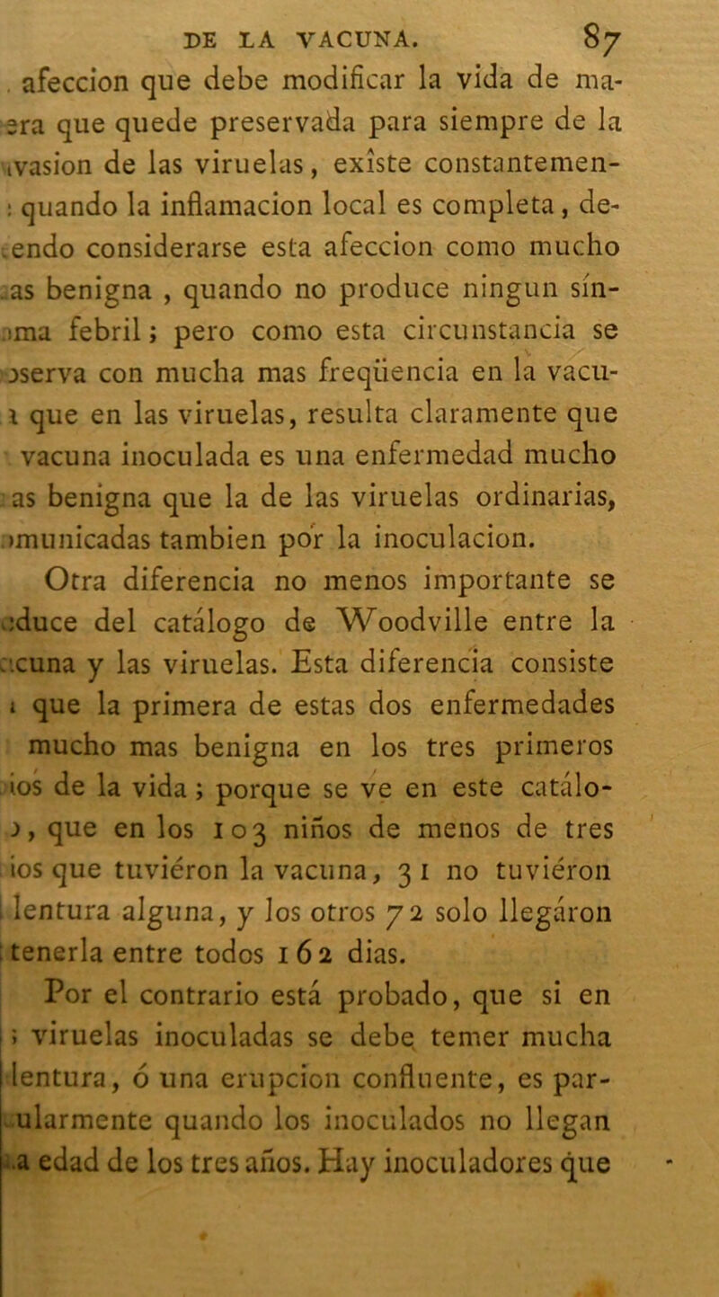 . afeccion que debe modifïcar la vida de ma- 2ra que quede preservada para siempre de la ivasion de las viruelas, existe constantemen- : quando la infiamacion local es compléta, de- .endo considerarse esta afeccion como mucho ..as benigna , quando no produce ningun sin- ima febril ; pero como esta circunstancia se aserva con mucha mas freqiiencia en la vacu- 1 que en las viruelas, résulta claramente que vacuna inoculada es una enfermedad mucho as benigna que la de las viruelas ordinarias, .>municadas tambien po'r la inoculacion. Otra diferencia no menos importante se educe del catalogo de Woodville entre la :.cuna y las viruelas. Esta diferencia consiste 1 que la primera de estas dos enfermedades mucho mas benigna en los très primeros 1.0s de la vida ; porque se ve en este catâlo- a, que en los 103 ninos de menos de très ios que tuviéron la vacuna, 31 no tuviéron , lentura alguna, y los otros 72 solo llegaron ; tenerla entre todos 162 dias. Por el contrario esta probado, que si en 1 ; viruelas inoculadas se debe temer mucha lentura, 6 una erupcion confluente, es par- ularmente quando los inoculados no llegan a edad de los très ahos. Hay inoculadores que