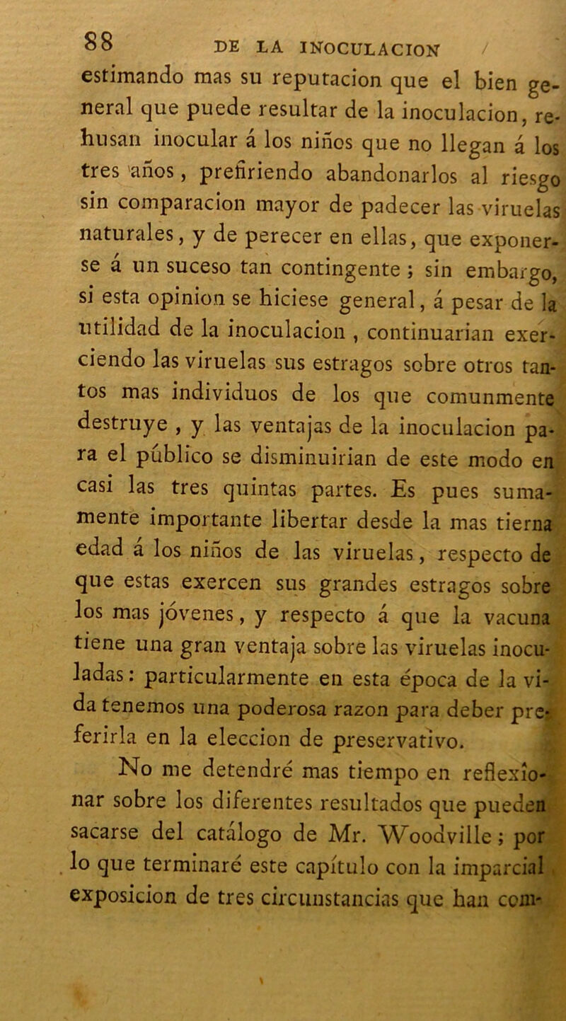 estimando mas su reputacion que el bien ge- neral que puede resultar de la inoculacion, re- husan inocular â los ninos que no llegan à los très anos, prefiriendo abandonarlos al riesgo sin comparacion mayor de padecer las viruelas naturales, y de perecer en ellas, que exponer- se a un suceso tan contingente ; sin embargo, si esta opinion se hiciese general, a pesar de la utilidad de la inoculacion , continuarian exer- ciendo las viruelas sus estragos sobre otros tan- tos mas individuos de los que comunmente destruye , y las ventajas de la inoculacion pa- ra el pûblico se disminuirian de este modo en casi las très quintas partes. Es pues suma- mente importante libertar desde la mas tierna edad a los ninos de las viruelas, respecto de que estas exercen sus grandes estragos sobre los mas jovenes, y respecto â que la vacuna tiene una gran ventaja sobre las viruelas inocu- ladas : particularmente en esta época de la vi- da tenemos una poderosa razon para deber pre* ferirla en la eleccion de preservativo. No me detendré mas tiempo en reflexîo- nar sobre los diferentes resultados que pueden sacarse del catalogo de Mr. Woodville ; por lo que terminaré este capitulo con la imparcial exposicion de très circunstancias que han com-