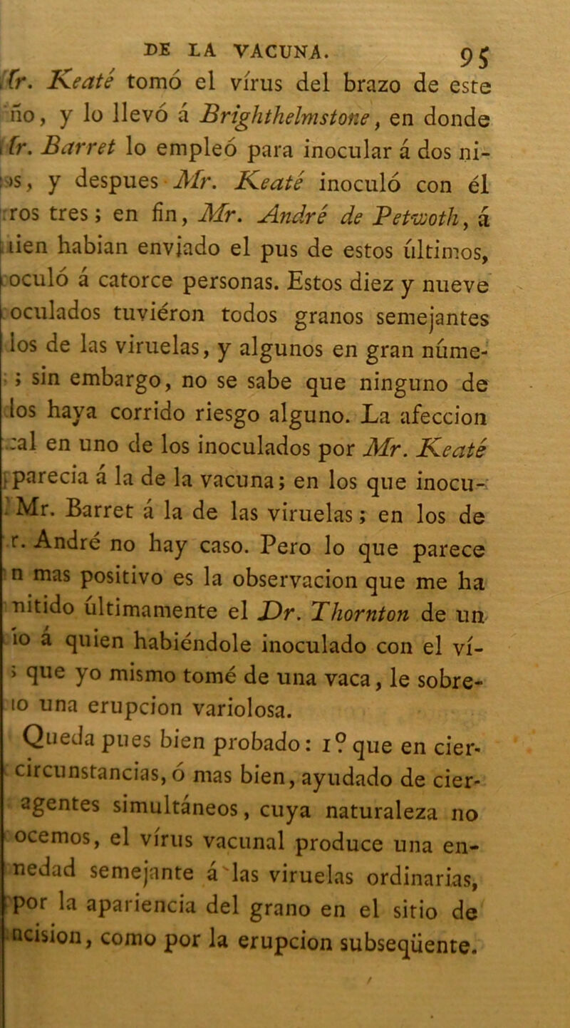 Br. Keate tomo el virus del brazo de este no, y lo llevo a Brighthelmstone, en donde 11.r. Barret lo empleo para inocular a dos ni- : )S, y despues Mr. Keate inoculo con él ros très; en fin, Mr. André de Petwoth, a lien habian enviado el pus de estos ultimos, L'oculo a catorce personas. Estos diez y nueve oculados tuviéron todos granos semejantes los de las viruelas, y algunos en gran nume- ; sin embargo, no se sabe que ninguno de los hava corrido riesgo alguno. La afeccion :al en uno de los inoculados por Mr. Keaté [parecia a la de la vacuna; en los que inocu- • Mr. Barret a la de las viruelas ; en los de r. André no hay caso. Pero lo que parece n mas positivo es la observacion que me ha riitido ultimamente el JDr. Bhornton de un io a quien habiéndole inoculado con el vi- ; que yo mismo tomé de una vaca, le sobre- to una erupcion variolosa. Queda pues bien probado: i? que en cier- c cûrcunstancias,o mas bien, ayudado de cier- agentes simultàneos, cuya naturaleza no ocemos, el virus vacunal produce una en- inedad semejante a las viruelas ordinarias, por la apariencia del grano en el sitio de mcision, como por la erupcion subseqüente.
